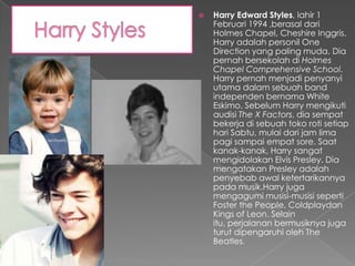    Harry Edward Styles, lahir 1
    Februari 1994 ,berasal dari
    Holmes Chapel, Cheshire Inggris.
    Harry adalah personil One
    Direction yang paling muda. Dia
    pernah bersekolah di Holmes
    Chapel Comprehensive School.
    Harry pernah menjadi penyanyi
    utama dalam sebuah band
    independen bernama White
    Eskimo. Sebelum Harry mengikuti
    audisi The X Factors, dia sempat
    bekerja di sebuah toko roti setiap
    hari Sabtu, mulai dari jam lima
    pagi sampai empat sore. Saat
    kanak-kanak, Harry sangat
    mengidolakan Elvis Presley. Dia
    mengatakan Presley adalah
    penyebab awal ketertarikannya
    pada musik.Harry juga
    mengagumi musisi-musisi seperti
    Foster the People, Coldplaydan
    Kings of Leon. Selain
    itu, perjalanan bermusiknya juga
    turut dipengaruhi oleh The
    Beatles.
 
