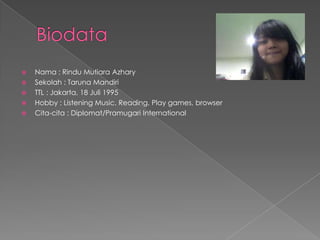    Nama : Rindu Mutiara Azhary
   Sekolah : Taruna Mandiri
   TTL : Jakarta, 18 Juli 1995
   Hobby : Listening Music, Reading, Play games, browser
   Cita-cita : Diplomat/Pramugari International
 