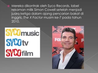    Mereka dikontrak oleh Syco Records, label
    rekaman milik Simon Cowell setelah menjadi
    juara ketiga dalam ajang pencarian bakat di
    Inggris, The X Factor musim ke-7 pada tahun
    2010.
 
