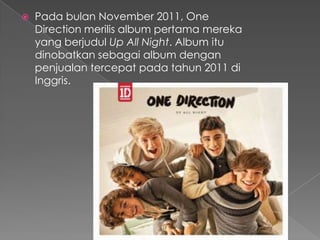    Pada bulan November 2011, One
    Direction merilis album pertama mereka
    yang berjudul Up All Night. Album itu
    dinobatkan sebagai album dengan
    penjualan tercepat pada tahun 2011 di
    Inggris.
 