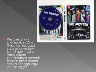    Kesuksesan ini
    menjadikan One
    Direction sebagai
    satu-satunya boy
    band asal Inggris
    yang album
    pertamanya berhasil
    meraih posisi nomor
    satu di tangga lagu
    di luar Inggris
 
