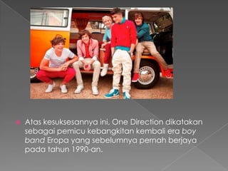    Atas kesuksesannya ini, One Direction dikatakan
    sebagai pemicu kebangkitan kembali era boy
    band Eropa yang sebelumnya pernah berjaya
    pada tahun 1990-an.
 