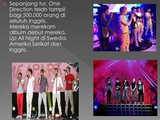    Sepanjang tur, One
    Direction telah tampil
    bagi 500.000 orang di
    seluruh Inggris.
    Mereka merekam
    album debut mereka,
    Up All Night di Swedia,
    Amerika Serikat dan
    Inggris.
 