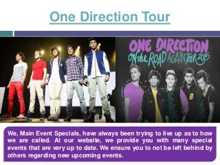 One Direction Tour
We, Main Event Specials, have always been trying to live up as to how
we are called. At our website, we provide you with many special
events that are very up to date. We ensure you to not be left behind by
others regarding new upcoming events.
 