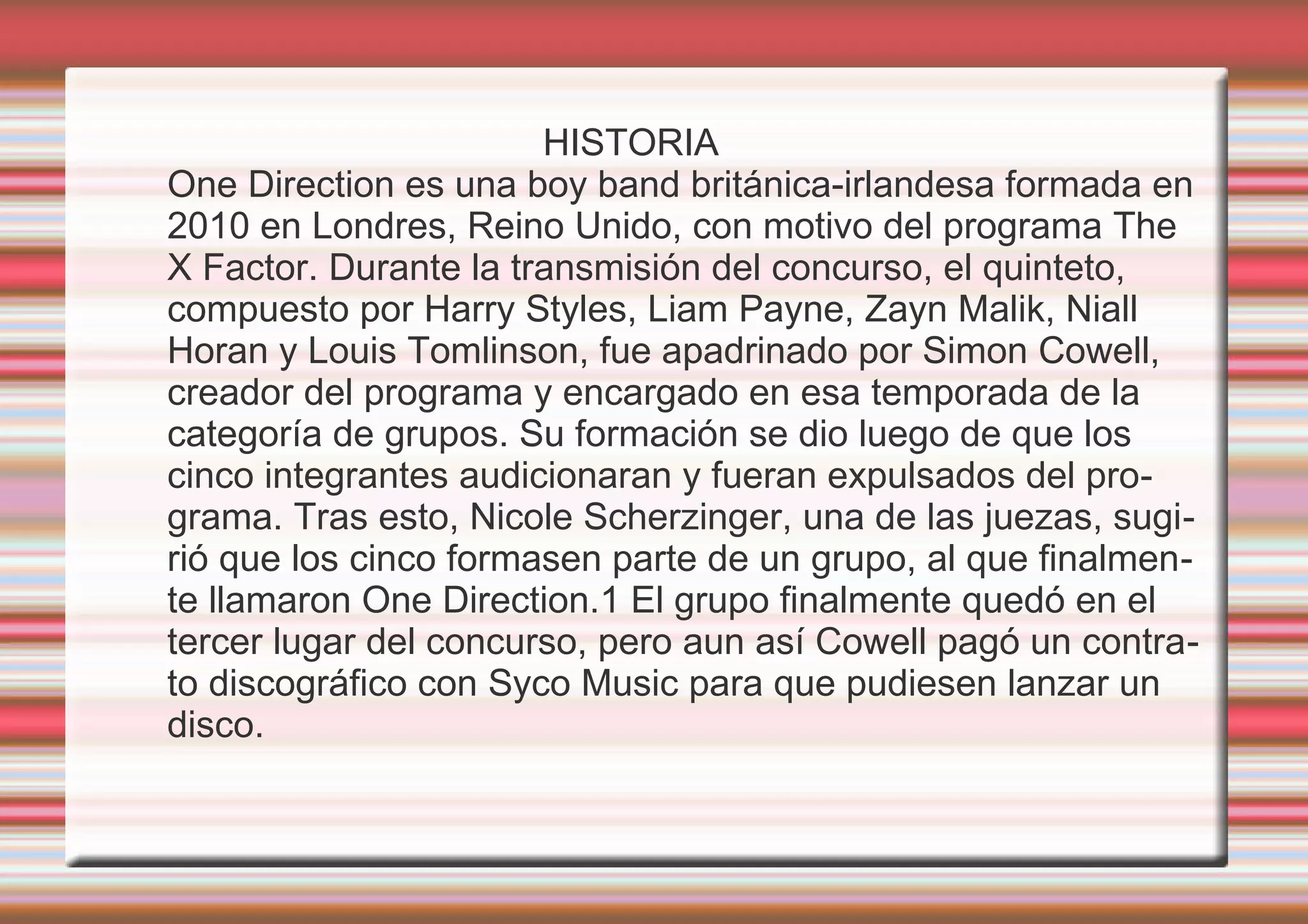 HISTORIA
One Direction es una boy band británica-irlandesa formada en
2010 en Londres, Reino Unido, con motivo del programa The
X Factor. Durante la transmisión del concurso, el quinteto,
compuesto por Harry Styles, Liam Payne, Zayn Malik, Niall
Horan y Louis Tomlinson, fue apadrinado por Simon Cowell,
creador del programa y encargado en esa temporada de la
categoría de grupos. Su formación se dio luego de que los
cinco integrantes audicionaran y fueran expulsados del pro-
grama. Tras esto, Nicole Scherzinger, una de las juezas, sugi-
rió que los cinco formasen parte de un grupo, al que finalmen-
te llamaron One Direction.1 El grupo finalmente quedó en el
tercer lugar del concurso, pero aun así Cowell pagó un contra-
to discográfico con Syco Music para que pudiesen lanzar un
disco.