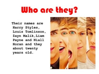 Who are they?
Their names are
Harry Styles,
Louis Tomlinson,
Zayn Malik,Liam
Payne and Niall
Horan and they
about twenty
years old.
 