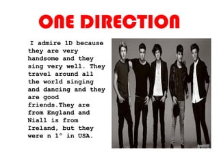 ONE DIRECTION
I admire 1D because
they are very
handsome and they
sing very well. They
travel around all
the world singing
and dancing and they
are good
friends.They are
from England and
Niall is from
Ireland, but they
were n 1º in USA.
 