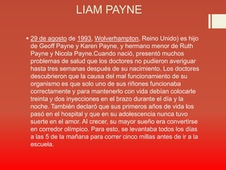 LIAM PAYNE
 29 de agosto de 1993, Wolverhampton, Reino Unido) es hijo
de Geoff Payne y Karen Payne, y hermano menor de Ruth
Payne y Nicola Payne.Cuando nació, presentó muchos
problemas de salud que los doctores no pudieron averiguar
hasta tres semanas después de su nacimiento. Los doctores
descubrieron que la causa del mal funcionamiento de su
organismo es que solo uno de sus riñones funcionaba
correctamente y para mantenerlo con vida debían colocarle
treinta y dos inyecciones en el brazo durante el día y la
noche. También declaró que sus primeros años de vida los
pasó en el hospital y que en su adolescencia nunca tuvo
suerte en el amor. Al crecer, su mayor sueño era convertirse
en corredor olímpico. Para esto, se levantaba todos los días
a las 5 de la mañana para correr cinco millas antes de ir a la
escuela.
 