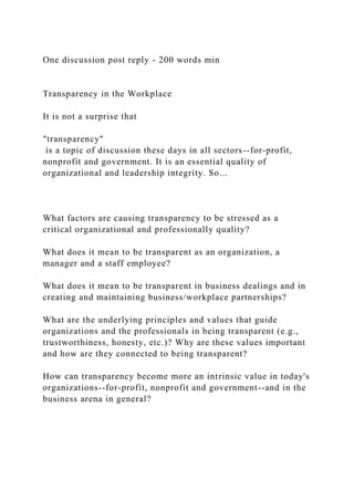 One discussion post reply - 200 words min
Transparency in the Workplace
It is not a surprise that
"transparency"
is a topic of discussion these days in all sectors--for-profit,
nonprofit and government. It is an essential quality of
organizational and leadership integrity. So...
What factors are causing transparency to be stressed as a
critical organizational and professionally quality?
What does it mean to be transparent as an organization, a
manager and a staff employee?
What does it mean to be transparent in business dealings and in
creating and maintaining business/workplace partnerships?
What are the underlying principles and values that guide
organizations and the professionals in being transparent (e.g.,
trustworthiness, honesty, etc.)? Why are these values important
and how are they connected to being transparent?
How can transparency become more an intrinsic value in today's
organizations--for-profit, nonprofit and government--and in the
business arena in general?
 
