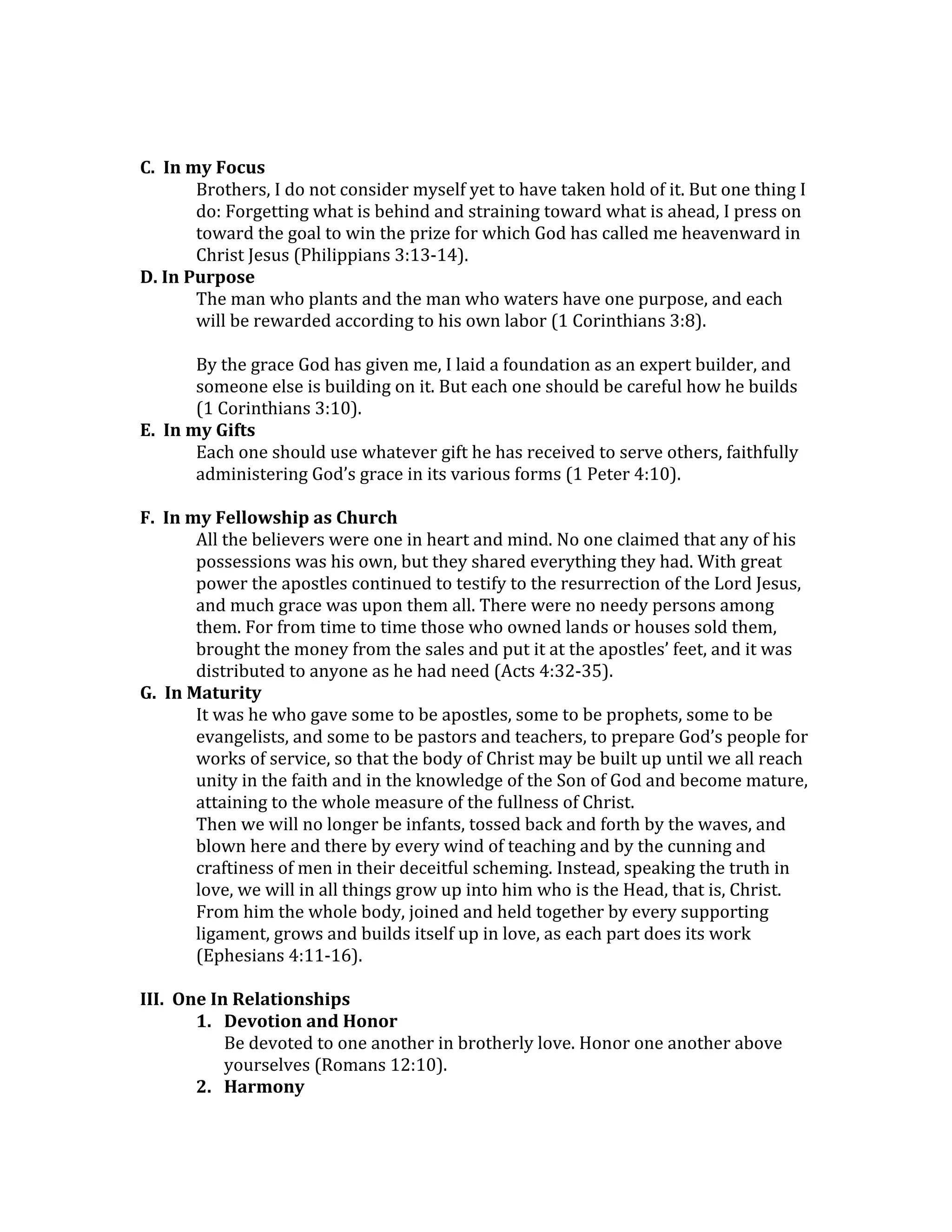  
	
  
C.	
  	
  In	
  my	
  Focus	
  	
  
Brothers,	
  I	
  do	
  not	
  consider	
  myself	
  yet	
  to	
  have	
  taken	
  hold	
  of	
  it.	
  But	
  one	
  thing	
  I	
  
do:	
  Forgetting	
  what	
  is	
  behind	
  and	
  straining	
  toward	
  what	
  is	
  ahead,	
  I	
  press	
  on	
  
toward	
  the	
  goal	
  to	
  win	
  the	
  prize	
  for	
  which	
  God	
  has	
  called	
  me	
  heavenward	
  in	
  
Christ	
  Jesus	
  (Philippians	
  3:13-­‐14).	
  
D.	
  In	
  Purpose	
  
The	
  man	
  who	
  plants	
  and	
  the	
  man	
  who	
  waters	
  have	
  one	
  purpose,	
  and	
  each	
  
will	
  be	
  rewarded	
  according	
  to	
  his	
  own	
  labor	
  (1	
  Corinthians	
  3:8).	
  
	
  
By	
  the	
  grace	
  God	
  has	
  given	
  me,	
  I	
  laid	
  a	
  foundation	
  as	
  an	
  expert	
  builder,	
  and	
  
someone	
  else	
  is	
  building	
  on	
  it.	
  But	
  each	
  one	
  should	
  be	
  careful	
  how	
  he	
  builds	
  
(1	
  Corinthians	
  3:10).	
  
E.	
  	
  In	
  my	
  Gifts	
  
Each	
  one	
  should	
  use	
  whatever	
  gift	
  he	
  has	
  received	
  to	
  serve	
  others,	
  faithfully	
  
administering	
  God’s	
  grace	
  in	
  its	
  various	
  forms	
  (1	
  Peter	
  4:10).	
  
	
  
F.	
  	
  In	
  my	
  Fellowship	
  as	
  Church	
  
All	
  the	
  believers	
  were	
  one	
  in	
  heart	
  and	
  mind.	
  No	
  one	
  claimed	
  that	
  any	
  of	
  his	
  
possessions	
  was	
  his	
  own,	
  but	
  they	
  shared	
  everything	
  they	
  had.	
  With	
  great	
  
power	
  the	
  apostles	
  continued	
  to	
  testify	
  to	
  the	
  resurrection	
  of	
  the	
  Lord	
  Jesus,	
  
and	
  much	
  grace	
  was	
  upon	
  them	
  all.	
  There	
  were	
  no	
  needy	
  persons	
  among	
  
them.	
  For	
  from	
  time	
  to	
  time	
  those	
  who	
  owned	
  lands	
  or	
  houses	
  sold	
  them,	
  
brought	
  the	
  money	
  from	
  the	
  sales	
  and	
  put	
  it	
  at	
  the	
  apostles’	
  feet,	
  and	
  it	
  was	
  
distributed	
  to	
  anyone	
  as	
  he	
  had	
  need	
  (Acts	
  4:32-­‐35).	
  
G.	
  	
  In	
  Maturity	
  
It	
  was	
  he	
  who	
  gave	
  some	
  to	
  be	
  apostles,	
  some	
  to	
  be	
  prophets,	
  some	
  to	
  be	
  
evangelists,	
  and	
  some	
  to	
  be	
  pastors	
  and	
  teachers,	
  to	
  prepare	
  God’s	
  people	
  for	
  
works	
  of	
  service,	
  so	
  that	
  the	
  body	
  of	
  Christ	
  may	
  be	
  built	
  up	
  until	
  we	
  all	
  reach	
  
unity	
  in	
  the	
  faith	
  and	
  in	
  the	
  knowledge	
  of	
  the	
  Son	
  of	
  God	
  and	
  become	
  mature,	
  
attaining	
  to	
  the	
  whole	
  measure	
  of	
  the	
  fullness	
  of	
  Christ.	
  
Then	
  we	
  will	
  no	
  longer	
  be	
  infants,	
  tossed	
  back	
  and	
  forth	
  by	
  the	
  waves,	
  and	
  
blown	
  here	
  and	
  there	
  by	
  every	
  wind	
  of	
  teaching	
  and	
  by	
  the	
  cunning	
  and	
  
craftiness	
  of	
  men	
  in	
  their	
  deceitful	
  scheming.	
  Instead,	
  speaking	
  the	
  truth	
  in	
  
love,	
  we	
  will	
  in	
  all	
  things	
  grow	
  up	
  into	
  him	
  who	
  is	
  the	
  Head,	
  that	
  is,	
  Christ.	
  
From	
  him	
  the	
  whole	
  body,	
  joined	
  and	
  held	
  together	
  by	
  every	
  supporting	
  
ligament,	
  grows	
  and	
  builds	
  itself	
  up	
  in	
  love,	
  as	
  each	
  part	
  does	
  its	
  work	
  
(Ephesians	
  4:11-­‐16).	
  
	
  
III.	
  	
  One	
  In	
  Relationships	
  
1. Devotion	
  and	
  Honor	
  
Be	
  devoted	
  to	
  one	
  another	
  in	
  brotherly	
  love.	
  Honor	
  one	
  another	
  above	
  
yourselves	
  (Romans	
  12:10).	
  
2. Harmony	
  
 