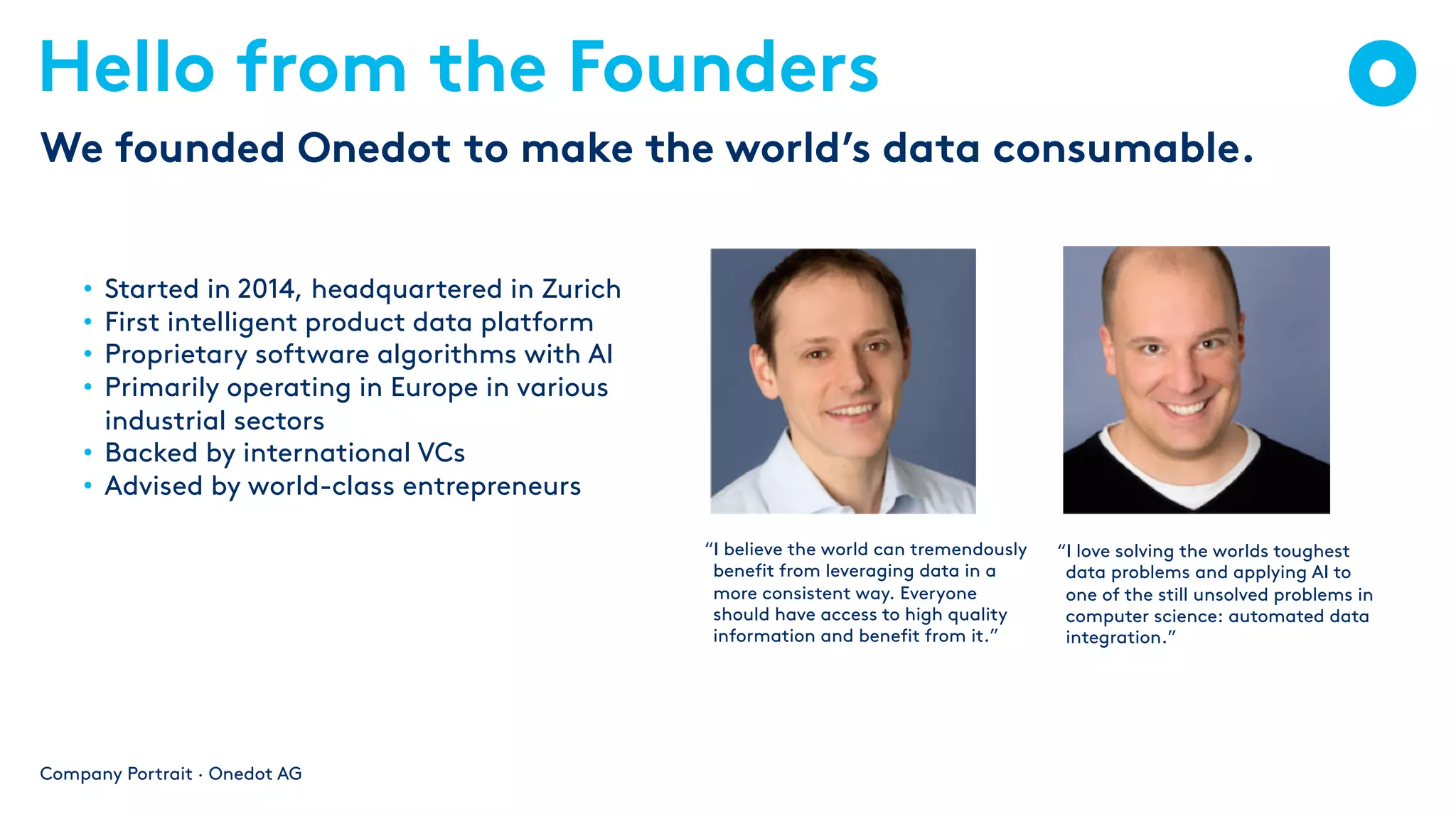 Hello from the Founders
• Started in 2014, headquartered in Zurich
• First intelligent product data platform
• Proprietary software algorithms with AI
• Primarily operating in Europe in various
industrial sectors
• Backed by international VCs
• Advised by world-class entrepreneurs
Company Portrait · Onedot AG
We founded Onedot to make the world’s data consumable.
“I believe the world can tremendously
benefit from leveraging data in a
more consistent way. Everyone
should have access to high quality
information and benefit from it.”
“I love solving the worlds toughest
data problems and applying AI to
one of the still unsolved problems in
computer science: automated data
integration.”
 