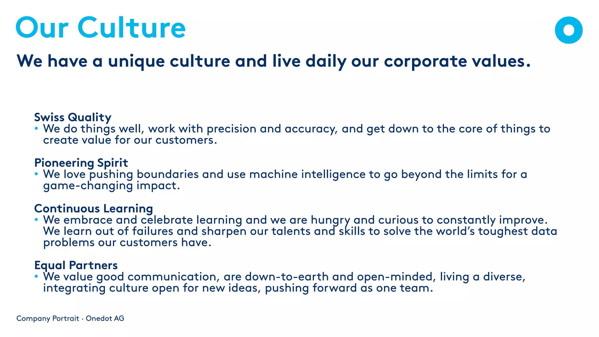 Our Culture
Swiss Quality
• We do things well, work with precision and accuracy, and get down to the core of things to
create value for our customers.
Pioneering Spirit
• We love pushing boundaries and use machine intelligence to go beyond the limits for a
game-changing impact.
Continuous Learning
• We embrace and celebrate learning and we are hungry and curious to constantly improve.
We learn out of failures and sharpen our talents and skills to solve the world’s toughest data
problems our customers have.
Equal Partners
• We value good communication, are down-to-earth and open-minded, living a diverse,
integrating culture open for new ideas, pushing forward as one team.
Company Portrait · Onedot AG
We have a unique culture and live daily our corporate values.
 