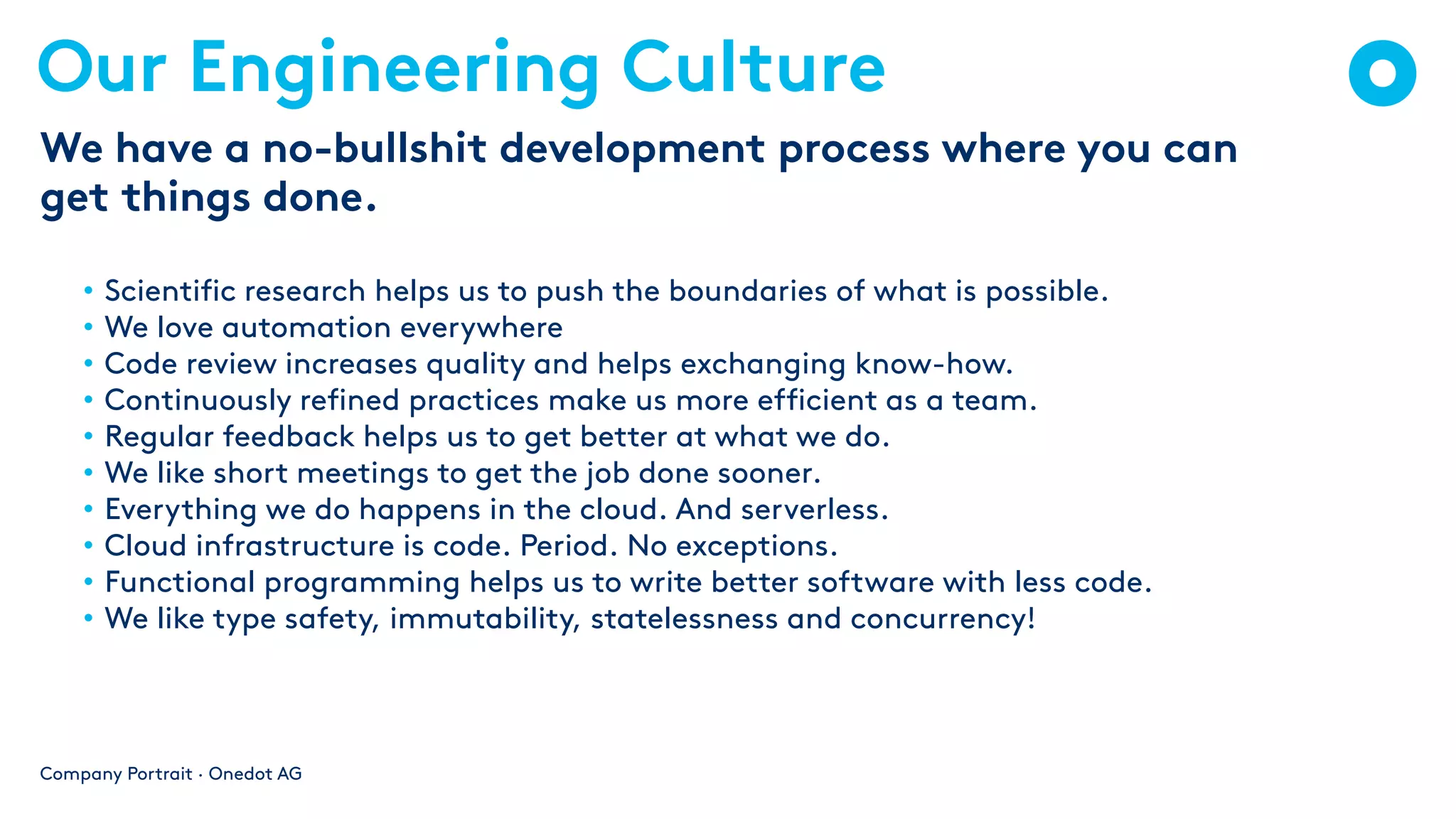 Our Engineering Culture
• Scientific research helps us to push the boundaries of what is possible.
• We love automation everywhere
• Code review increases quality and helps exchanging know-how.
• Continuously refined practices make us more efficient as a team.
• Regular feedback helps us to get better at what we do.
• We like short meetings to get the job done sooner.
• Everything we do happens in the cloud. And serverless.
• Cloud infrastructure is code. Period. No exceptions.
• Functional programming helps us to write better software with less code.
• We like type safety, immutability, statelessness and concurrency!
Company Portrait · Onedot AG
We have a no-bullshit development process where you can
get things done.
 
