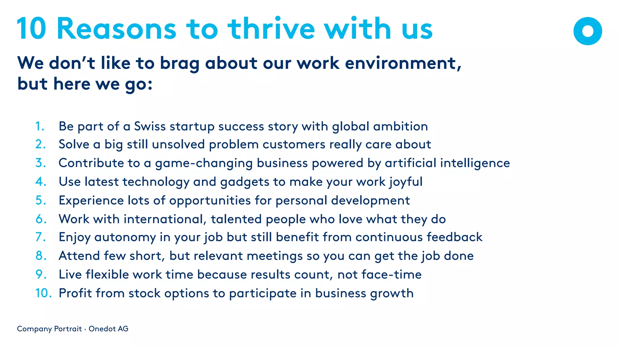 10 Reasons to thrive with us
1. Be part of a Swiss startup success story with global ambition
2. Solve a big still unsolved problem customers really care about
3. Contribute to a game-changing business powered by artificial intelligence
4. Use latest technology and gadgets to make your work joyful
5. Experience lots of opportunities for personal development
6. Work with international, talented people who love what they do
7. Enjoy autonomy in your job but still benefit from continuous feedback
8. Attend few short, but relevant meetings so you can get the job done
9. Live flexible work time because results count, not face-time
10. Profit from stock options to participate in business growth
Company Portrait · Onedot AG
We don’t like to brag about our work environment,
but here we go:
 