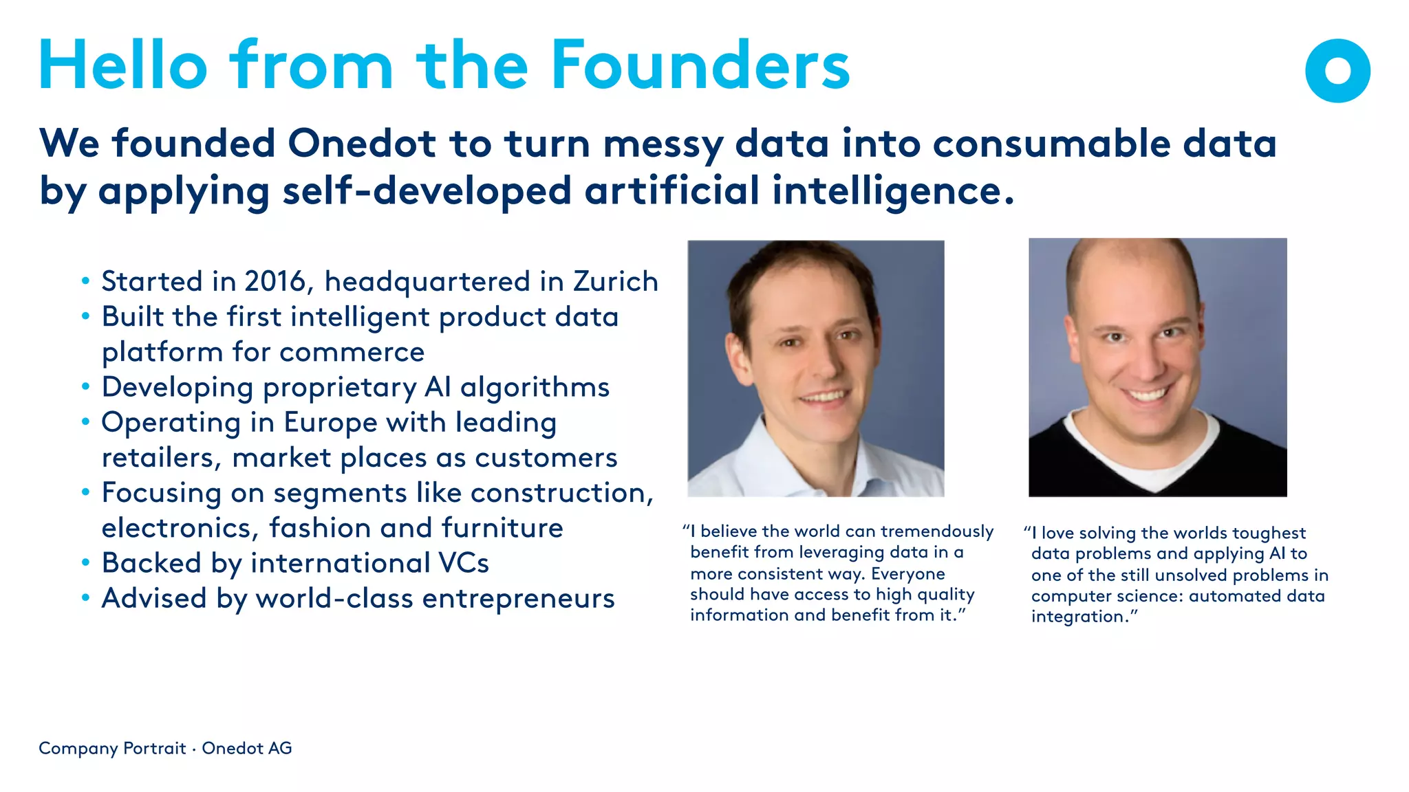 Hello from the Founders
Company Portrait · Onedot AG
We founded Onedot to turn messy data into consumable data
by applying self-developed artificial intelligence.
“I believe the world can tremendously
benefit from leveraging data in a
more consistent way. Everyone
should have access to high quality
information and benefit from it.”
“I love solving the worlds toughest
data problems and applying AI to
one of the still unsolved problems in
computer science: automated data
integration.”
• Started in 2016, headquartered in Zurich
• Built the first intelligent product data
platform for commerce
• Developing proprietary AI algorithms
• Operating in Europe with leading
retailers, market places as customers
• Focusing on segments like construction,
electronics, fashion and furniture
• Backed by international VCs
• Advised by world-class entrepreneurs
 