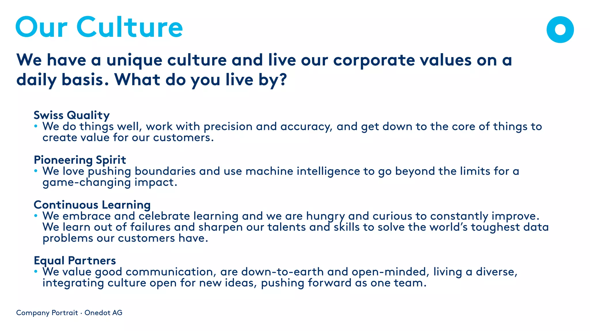 Our Culture
Swiss Quality
• We do things well, work with precision and accuracy, and get down to the core of things to
create value for our customers.
Pioneering Spirit
• We love pushing boundaries and use machine intelligence to go beyond the limits for a
game-changing impact.
Continuous Learning
• We embrace and celebrate learning and we are hungry and curious to constantly improve.
We learn out of failures and sharpen our talents and skills to solve the world’s toughest data
problems our customers have.
Equal Partners
• We value good communication, are down-to-earth and open-minded, living a diverse,
integrating culture open for new ideas, pushing forward as one team.
Company Portrait · Onedot AG
We have a unique culture and live our corporate values on a
daily basis. What do you live by?
 