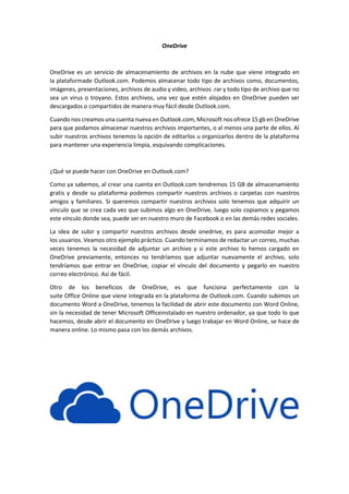 OneDrive
OneDrive es un servicio de almacenamiento de archivos en la nube que viene integrado en
la plataformade Outlook.com. Podemos almacenar todo tipo de archivos como, documentos,
imágenes, presentaciones, archivos de audio y video, archivos .rar y todo tipo de archivo que no
sea un virus o troyano. Estos archivos, una vez que estén alojados en OneDrive pueden ser
descargados o compartidos de manera muy fácil desde Outlook.com.
Cuando nos creamos una cuenta nueva en Outlook.com, Microsoft nos ofrece 15 gb en OneDrive
para que podamos almacenar nuestros archivos importantes, o al menos una parte de ellos. Al
subir nuestros archivos tenemos la opción de editarlos u organizarlos dentro de la plataforma
para mantener una experiencia limpia, esquivando complicaciones.
¿Qué se puede hacer con OneDrive en Outlook.com?
Como ya sabemos, al crear una cuenta en Outlook.com tendremos 15 GB de almacenamiento
gratis y desde su plataforma podemos compartir nuestros archivos o carpetas con nuestros
amigos y familiares. Si queremos compartir nuestros archivos solo tenemos que adquirir un
vínculo que se crea cada vez que subimos algo en OneDrive, luego solo copiamos y pegamos
este vínculo donde sea, puede ser en nuestro muro de Facebook o en las demás redes sociales.
La idea de subir y compartir nuestros archivos desde onedrive, es para acomodar mejor a
los usuarios. Veamos otro ejemplo práctico. Cuando terminamos de redactar un correo, muchas
veces tenemos la necesidad de adjuntar un archivo y si este archivo lo hemos cargado en
OneDrive previamente, entonces no tendríamos que adjuntar nuevamente el archivo, solo
tendríamos que entrar en OneDrive, copiar el vínculo del documento y pegarlo en nuestro
correo electrónico. Así de fácil.
Otro de los beneficios de OneDrive, es que funciona perfectamente con la
suite Office Online que viene integrada en la plataforma de Outlook.com. Cuando subimos un
documento Word a OneDrive, tenemos la facilidad de abrir este documento con Word Online,
sin la necesidad de tener Microsoft Officeinstalado en nuestro ordenador, ya que todo lo que
hacemos, desde abrir el documento en OneDrive y luego trabajar en Word Online, se hace de
manera online. Lo mismo pasa con los demás archivos.
 