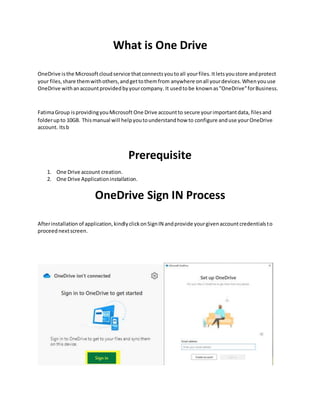 What is One Drive
OneDrive isthe Microsoftcloudservice thatconnectsyoutoall yourfiles.Itletsyoustore andprotect
your files,share themwithothers,andgettothemfrom anywhere onall yourdevices.Whenyouuse
OneDrive withanaccountprovidedbyyourcompany.It usedtobe knownas"OneDrive”forBusiness.
FatimaGroup isprovidingyouMicrosoft One Drive accountto secure yourimportantdata, filesand
folderupto 10GB. Thismanual will helpyoutounderstandhow to configure anduse yourOneDrive
account. Itsb
Prerequisite
1. One Drive account creation.
2. One Drive Applicationinstallation.
OneDrive Sign IN Process
Afterinstallation of application,kindlyclickonSignIN andprovide yourgivenaccountcredentialsto
proceednextscreen.
 