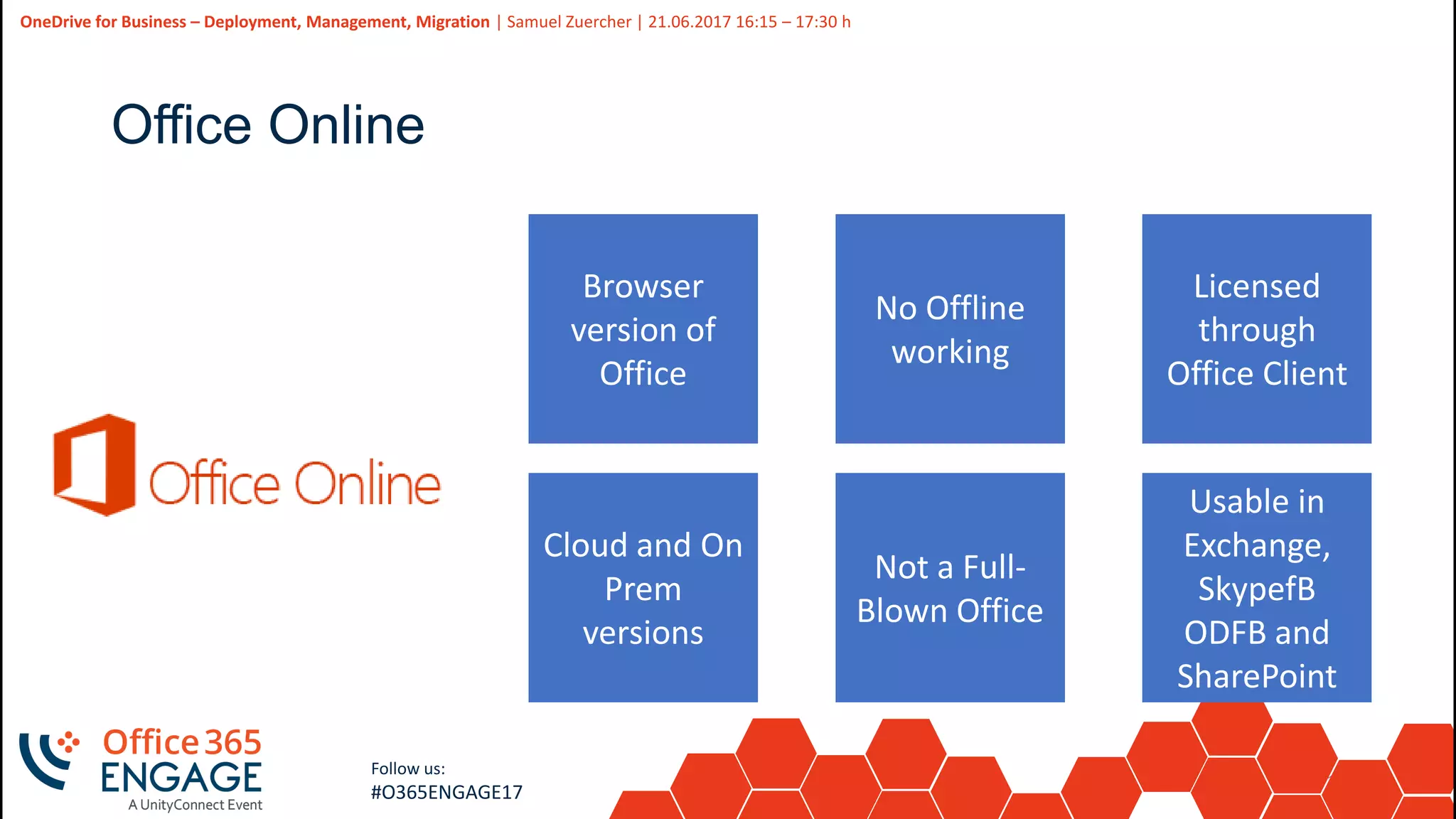 12
Slide
12
OneDrive for Business – Deployment, Management, Migration | Samuel Zuercher | 21.06.2017 16:15 – 17:30 h
Follow us:
#O365ENGAGE17
Office Online
Browser
version of
Office
No Offline
working
Cloud and On
Prem
versions
Not a Full-
Blown Office
Licensed
through
Office Client
Usable in
Exchange,
SkypefB
ODFB and
SharePoint
 