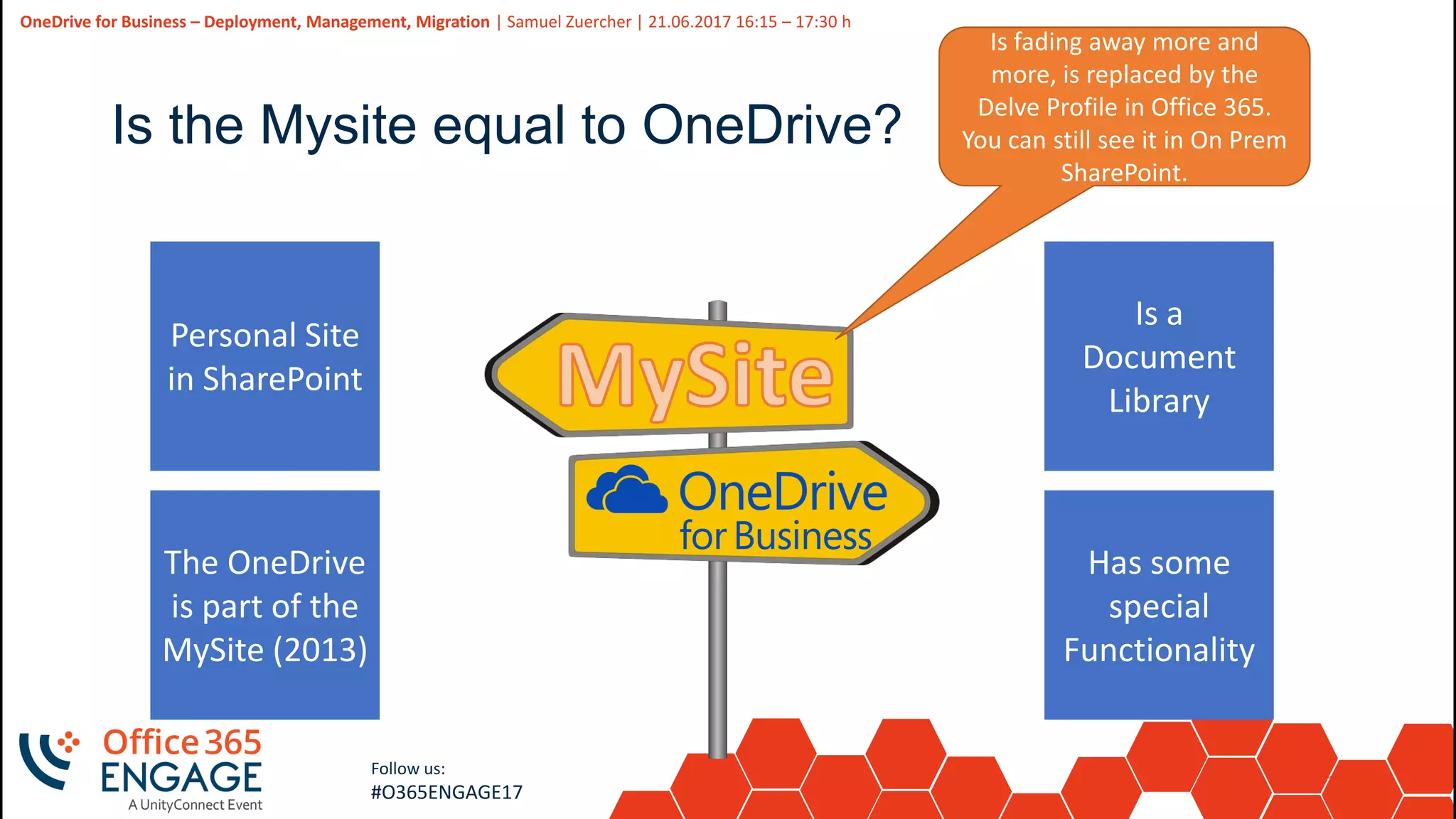 15
Slide
15
OneDrive for Business – Deployment, Management, Migration | Samuel Zuercher | 21.06.2017 16:15 – 17:30 h
Follow us:
#O365ENGAGE17
Is the Mysite equal to OneDrive?
Personal Site
in SharePoint
The OneDrive
is part of the
MySite (2013)
Is a
Document
Library
Has some
special
Functionality
Is fading away more and
more, is replaced by the
Delve Profile in Office 365.
You can still see it in On Prem
SharePoint.
 