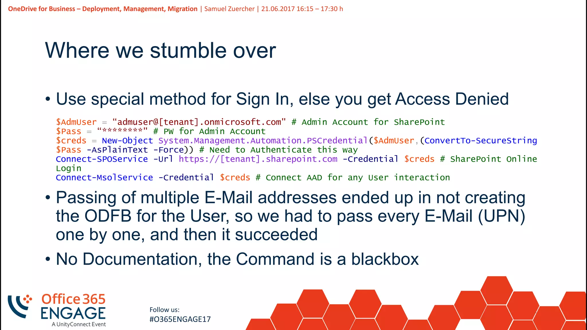 20
Slide
20
OneDrive for Business – Deployment, Management, Migration | Samuel Zuercher | 21.06.2017 16:15 – 17:30 h
Follow us:
#O365ENGAGE17
Where we stumble over
• Use special method for Sign In, else you get Access Denied
$AdmUser = “admuser@[tenant].onmicrosoft.com" # Admin Account for SharePoint
$Pass = “********" # PW for Admin Account
$creds = New-Object System.Management.Automation.PSCredential($AdmUser,(ConvertTo-SecureString
$Pass -AsPlainText -Force)) # Need to Authenticate this way
Connect-SPOService -Url https://[tenant].sharepoint.com -Credential $creds # SharePoint Online
Login
Connect-MsolService -Credential $creds # Connect AAD for any User interaction
• Passing of multiple E-Mail addresses ended up in not creating
the ODFB for the User, so we had to pass every E-Mail (UPN)
one by one, and then it succeeded
• No Documentation, the Command is a blackbox
 