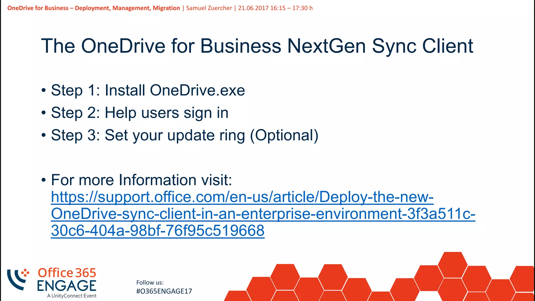 21
Slide
21
OneDrive for Business – Deployment, Management, Migration | Samuel Zuercher | 21.06.2017 16:15 – 17:30 h
Follow us:
#O365ENGAGE17
The OneDrive for Business NextGen Sync Client
• Step 1: Install OneDrive.exe
• Step 2: Help users sign in
• Step 3: Set your update ring (Optional)
• For more Information visit:
https://support.office.com/en-us/article/Deploy-the-new-
OneDrive-sync-client-in-an-enterprise-environment-3f3a511c-
30c6-404a-98bf-76f95c519668
 