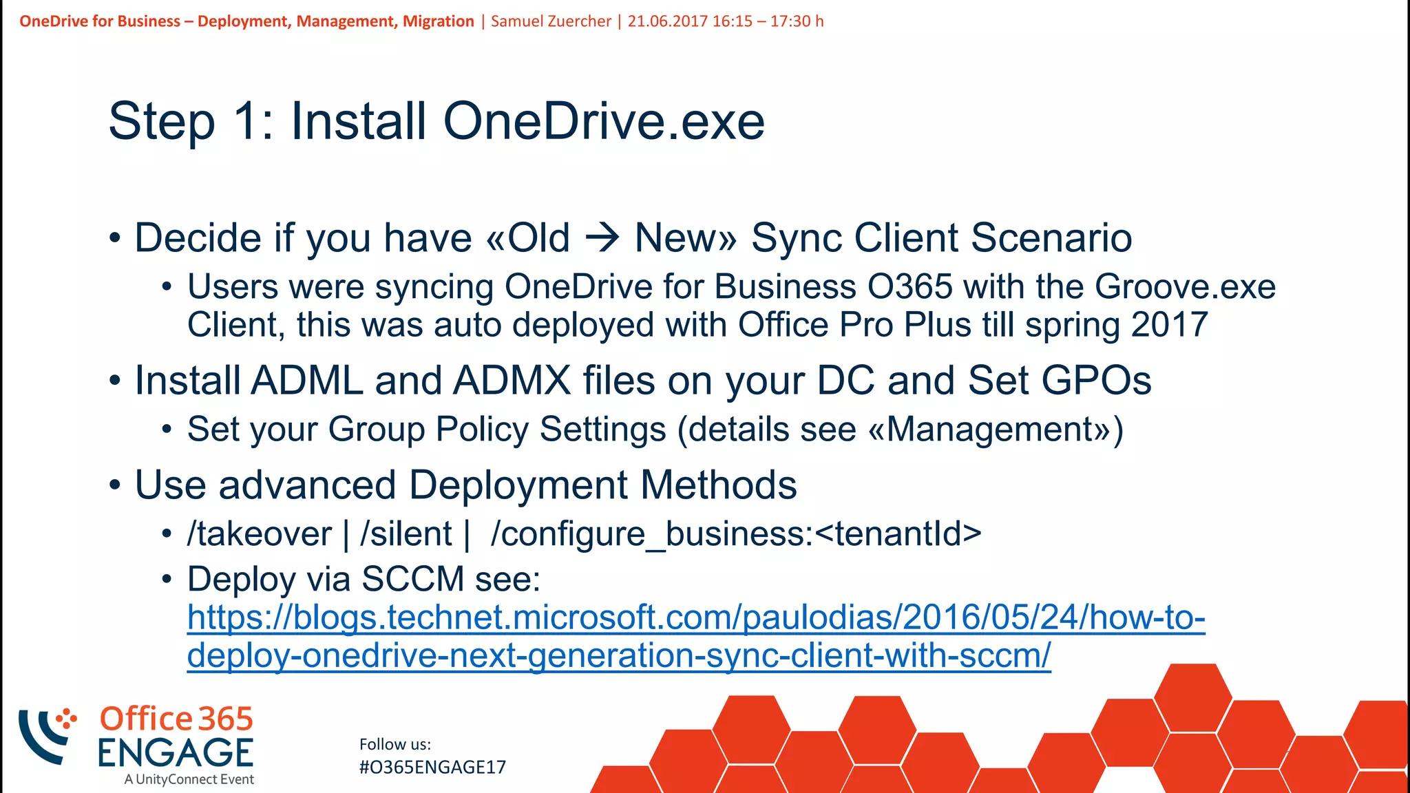 22
Slide
22
OneDrive for Business – Deployment, Management, Migration | Samuel Zuercher | 21.06.2017 16:15 – 17:30 h
Follow us:
#O365ENGAGE17
Step 1: Install OneDrive.exe
• Decide if you have «Old  New» Sync Client Scenario
• Users were syncing OneDrive for Business O365 with the Groove.exe
Client, this was auto deployed with Office Pro Plus till spring 2017
• Install ADML and ADMX files on your DC and Set GPOs
• Set your Group Policy Settings (details see «Management»)
• Use advanced Deployment Methods
• /takeover | /silent | /configure_business:<tenantId>
• Deploy via SCCM see:
https://blogs.technet.microsoft.com/paulodias/2016/05/24/how-to-
deploy-onedrive-next-generation-sync-client-with-sccm/
 