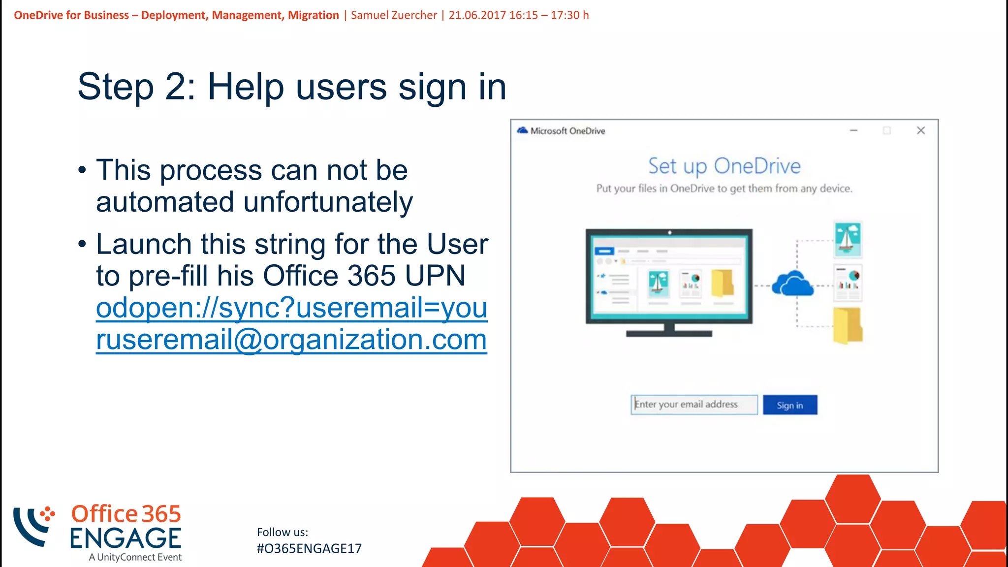 23
Slide
23
OneDrive for Business – Deployment, Management, Migration | Samuel Zuercher | 21.06.2017 16:15 – 17:30 h
Follow us:
#O365ENGAGE17
Step 2: Help users sign in
• This process can not be
automated unfortunately
• Launch this string for the User
to pre-fill his Office 365 UPN
odopen://sync?useremail=you
ruseremail@organization.com
 