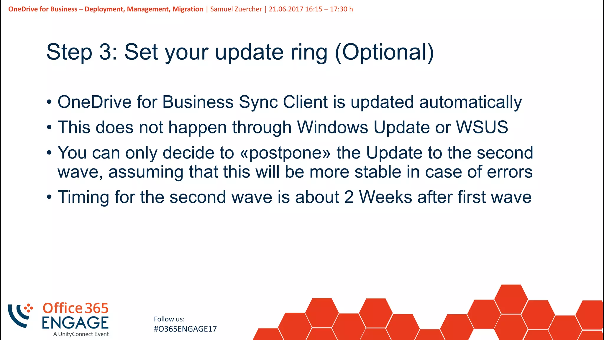24
Slide
24
OneDrive for Business – Deployment, Management, Migration | Samuel Zuercher | 21.06.2017 16:15 – 17:30 h
Follow us:
#O365ENGAGE17
Step 3: Set your update ring (Optional)
• OneDrive for Business Sync Client is updated automatically
• This does not happen through Windows Update or WSUS
• You can only decide to «postpone» the Update to the second
wave, assuming that this will be more stable in case of errors
• Timing for the second wave is about 2 Weeks after first wave
 