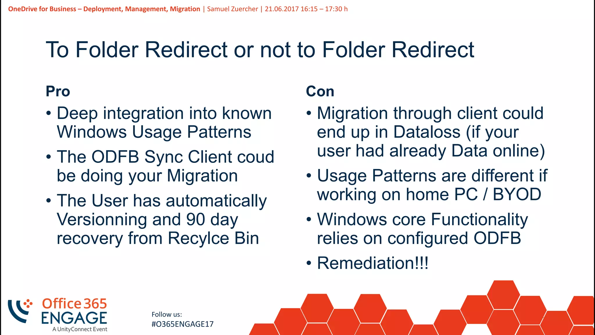 25
Slide
25
OneDrive for Business – Deployment, Management, Migration | Samuel Zuercher | 21.06.2017 16:15 – 17:30 h
Follow us:
#O365ENGAGE17
To Folder Redirect or not to Folder Redirect
Pro
• Deep integration into known
Windows Usage Patterns
• The ODFB Sync Client coud
be doing your Migration
• The User has automatically
Versionning and 90 day
recovery from Recylce Bin
Con
• Migration through client could
end up in Dataloss (if your
user had already Data online)
• Usage Patterns are different if
working on home PC / BYOD
• Windows core Functionality
relies on configured ODFB
• Remediation!!!
 
