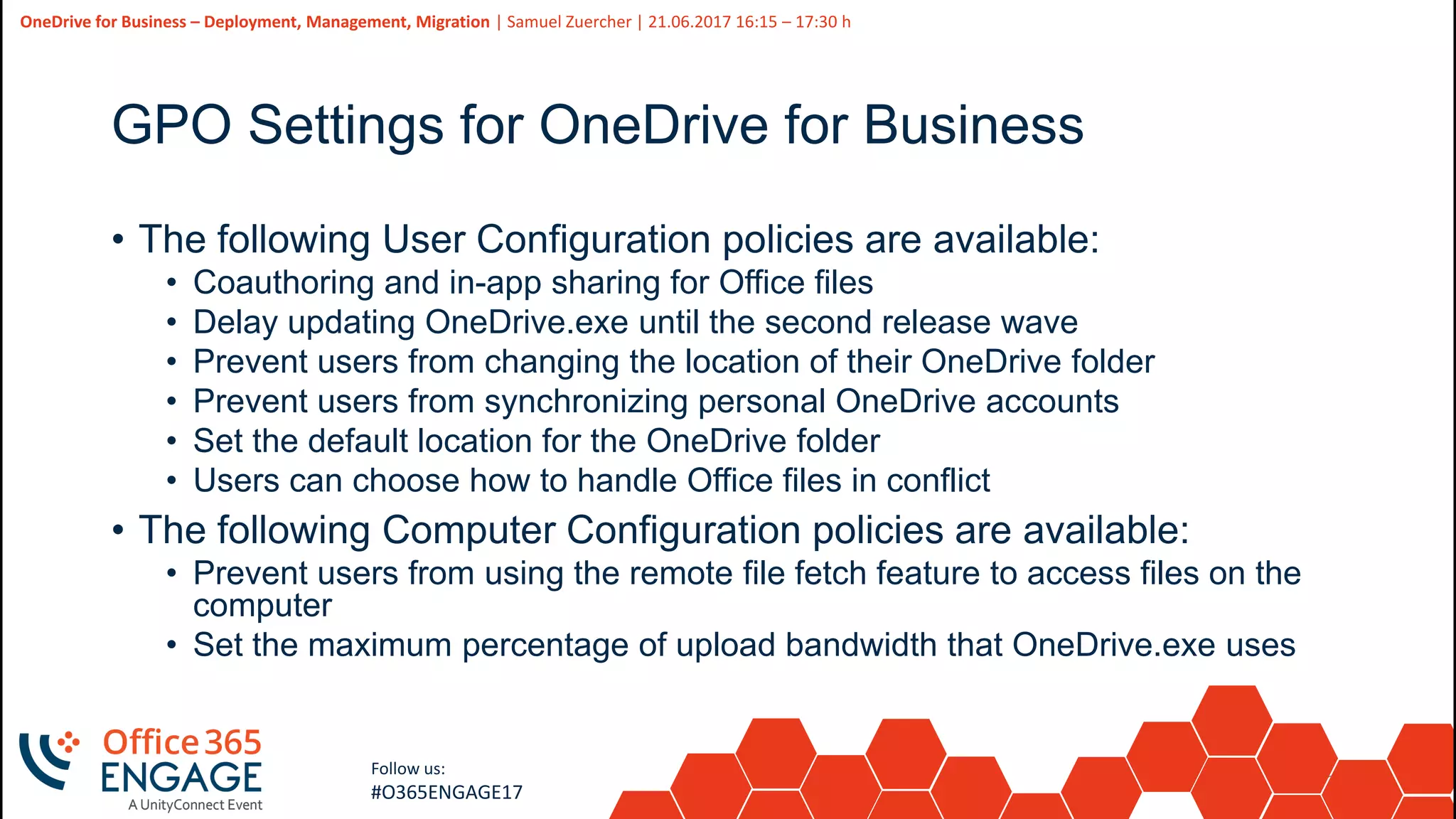 29
Slide
29
OneDrive for Business – Deployment, Management, Migration | Samuel Zuercher | 21.06.2017 16:15 – 17:30 h
Follow us:
#O365ENGAGE17
GPO Settings for OneDrive for Business
• The following User Configuration policies are available:
• Coauthoring and in-app sharing for Office files
• Delay updating OneDrive.exe until the second release wave
• Prevent users from changing the location of their OneDrive folder
• Prevent users from synchronizing personal OneDrive accounts
• Set the default location for the OneDrive folder
• Users can choose how to handle Office files in conflict
• The following Computer Configuration policies are available:
• Prevent users from using the remote file fetch feature to access files on the
computer
• Set the maximum percentage of upload bandwidth that OneDrive.exe uses
 