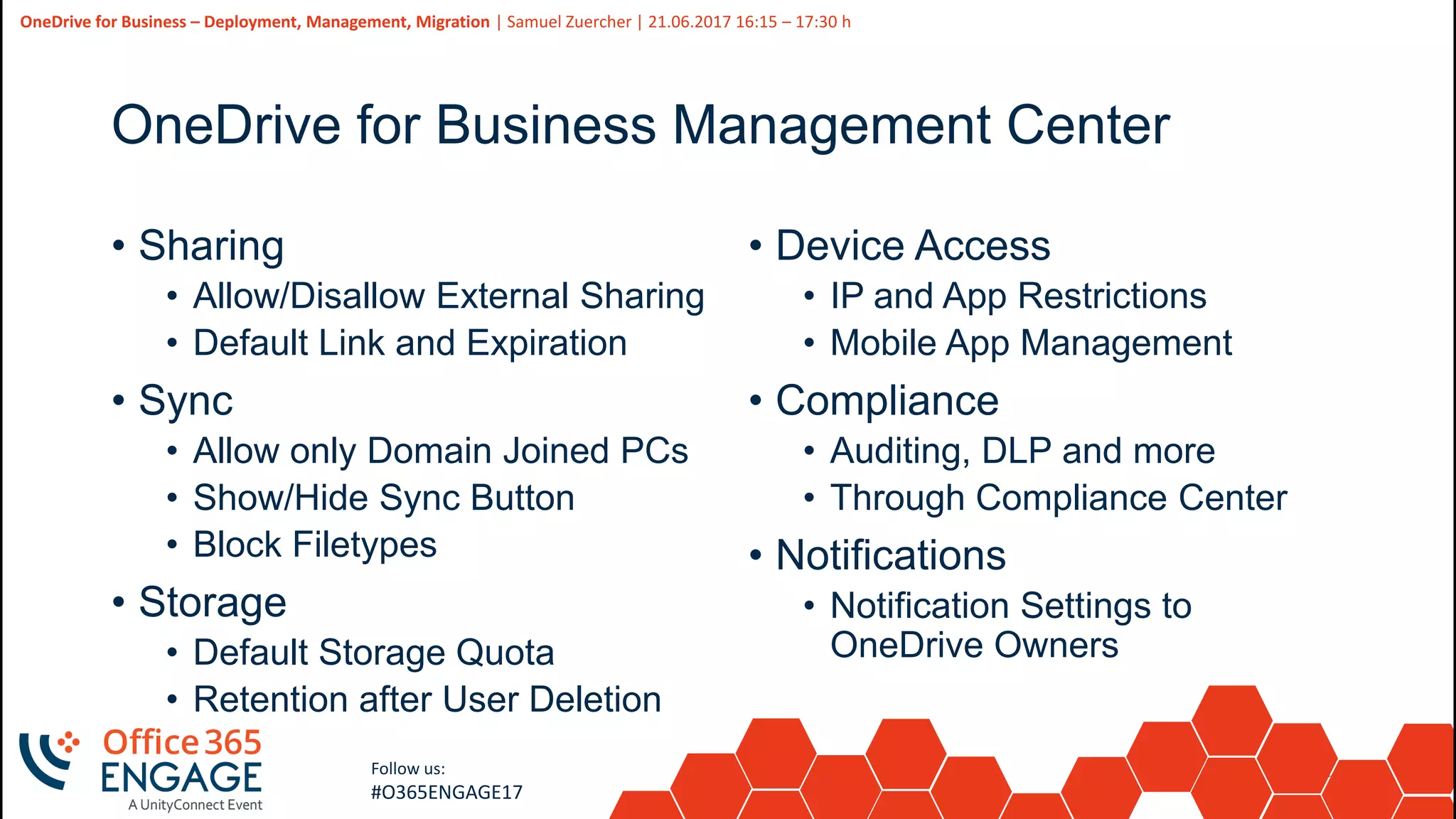 31
Slide
31
OneDrive for Business – Deployment, Management, Migration | Samuel Zuercher | 21.06.2017 16:15 – 17:30 h
Follow us:
#O365ENGAGE17
OneDrive for Business Management Center
• Sharing
• Allow/Disallow External Sharing
• Default Link and Expiration
• Sync
• Allow only Domain Joined PCs
• Show/Hide Sync Button
• Block Filetypes
• Storage
• Default Storage Quota
• Retention after User Deletion
• Device Access
• IP and App Restrictions
• Mobile App Management
• Compliance
• Auditing, DLP and more
• Through Compliance Center
• Notifications
• Notification Settings to
OneDrive Owners
 
