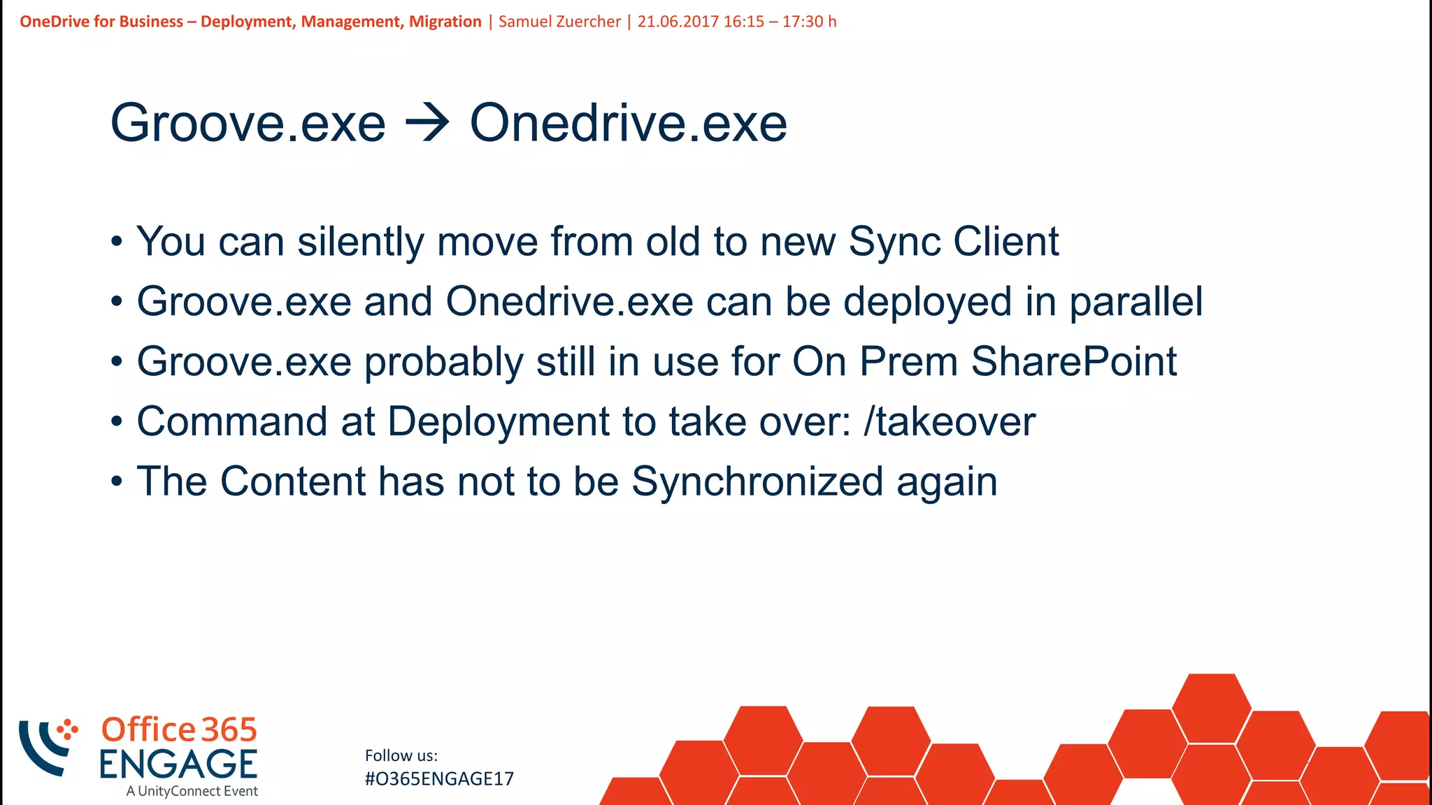 34
Slide
34
OneDrive for Business – Deployment, Management, Migration | Samuel Zuercher | 21.06.2017 16:15 – 17:30 h
Follow us:
#O365ENGAGE17
Groove.exe  Onedrive.exe
• You can silently move from old to new Sync Client
• Groove.exe and Onedrive.exe can be deployed in parallel
• Groove.exe probably still in use for On Prem SharePoint
• Command at Deployment to take over: /takeover
• The Content has not to be Synchronized again
 