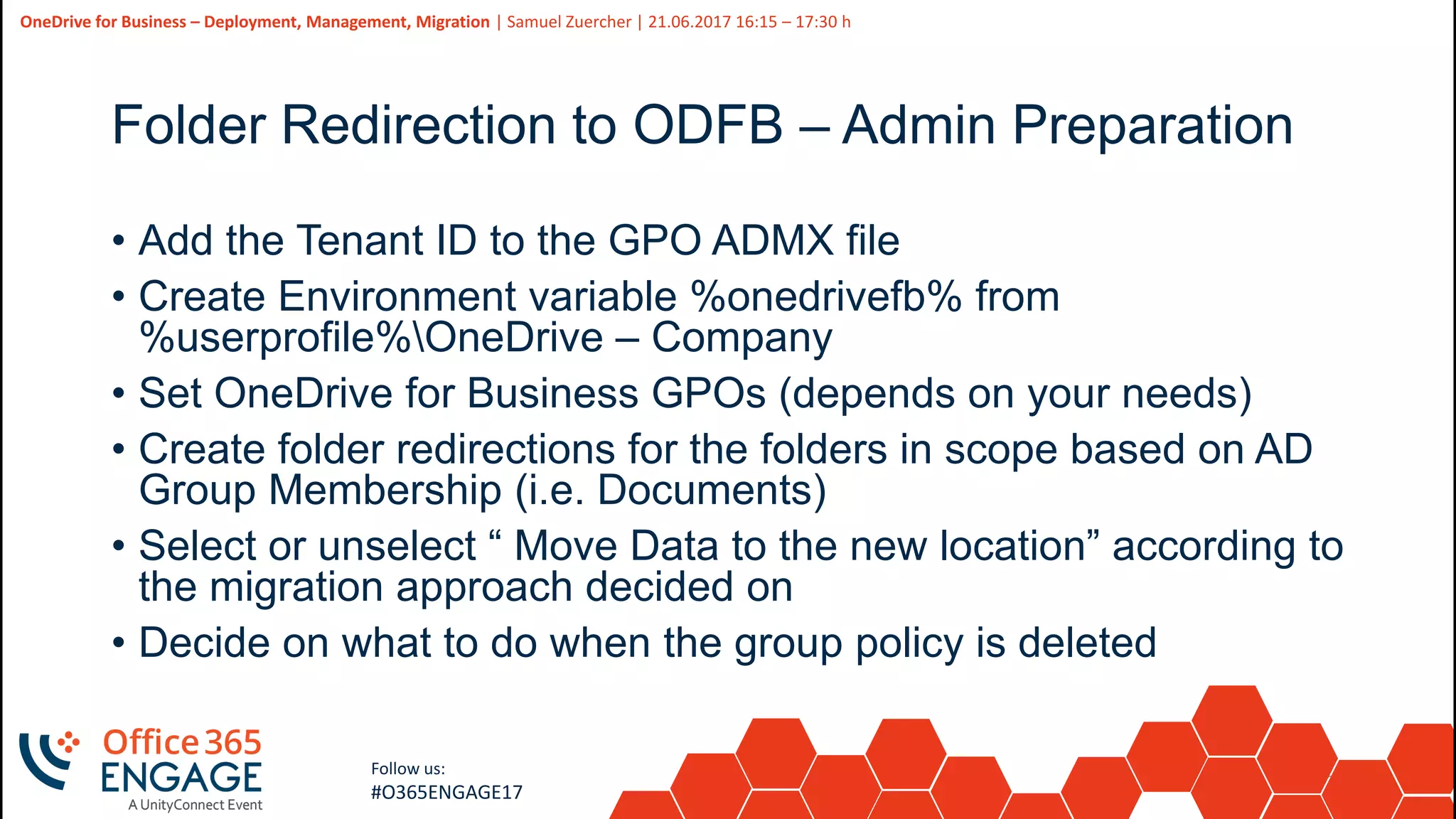 35
Slide
35
OneDrive for Business – Deployment, Management, Migration | Samuel Zuercher | 21.06.2017 16:15 – 17:30 h
Follow us:
#O365ENGAGE17
Folder Redirection to ODFB – Admin Preparation
• Add the Tenant ID to the GPO ADMX file
• Create Environment variable %onedrivefb% from
%userprofile%OneDrive – Company
• Set OneDrive for Business GPOs (depends on your needs)
• Create folder redirections for the folders in scope based on AD
Group Membership (i.e. Documents)
• Select or unselect “ Move Data to the new location” according to
the migration approach decided on
• Decide on what to do when the group policy is deleted
 