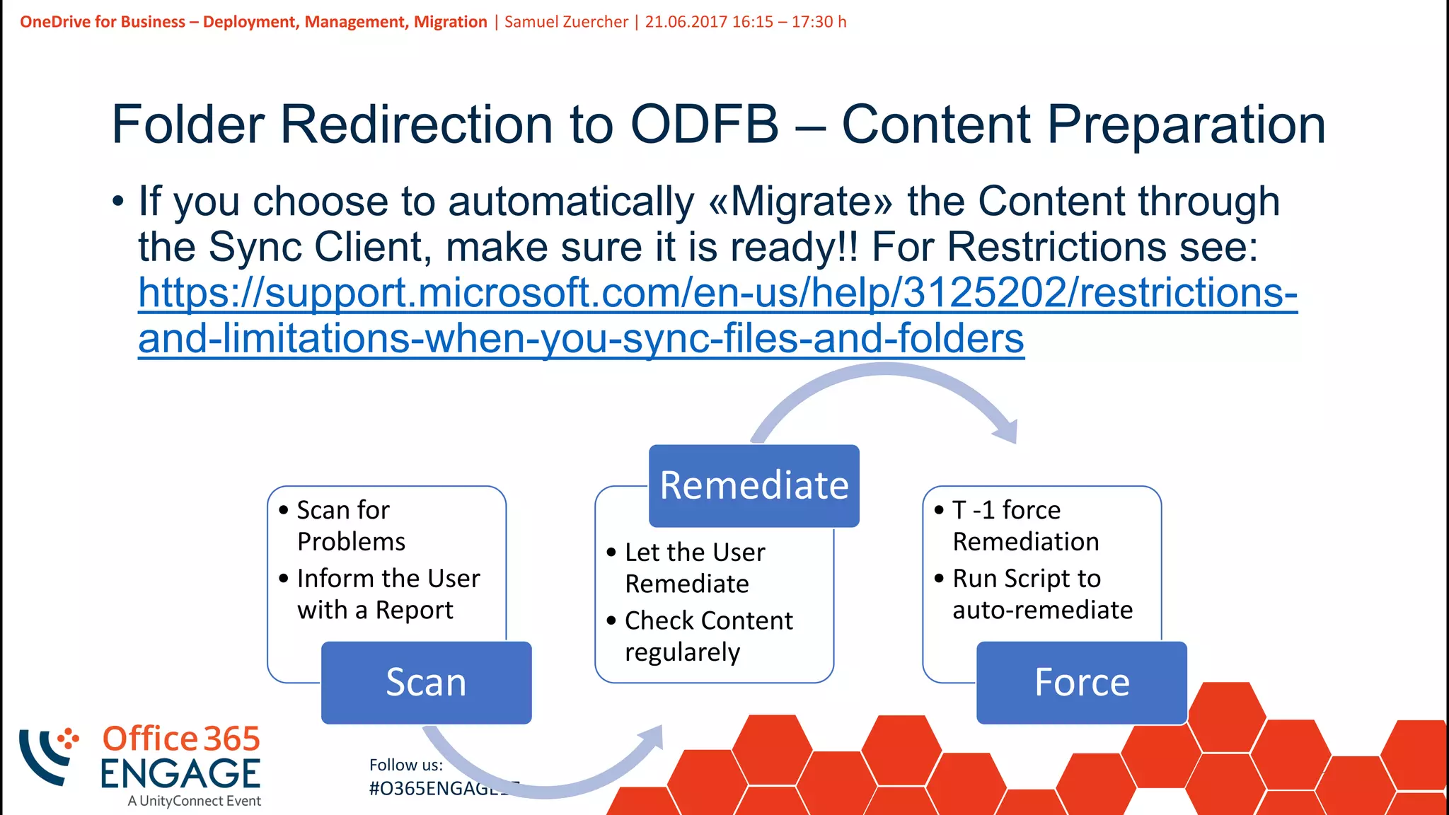 36
Slide
36
OneDrive for Business – Deployment, Management, Migration | Samuel Zuercher | 21.06.2017 16:15 – 17:30 h
Follow us:
#O365ENGAGE17
• Scan for
Problems
• Inform the User
with a Report
Scan
• Let the User
Remediate
• Check Content
regularely
Remediate • T -1 force
Remediation
• Run Script to
auto-remediate
Force
Folder Redirection to ODFB – Content Preparation
• If you choose to automatically «Migrate» the Content through
the Sync Client, make sure it is ready!! For Restrictions see:
https://support.microsoft.com/en-us/help/3125202/restrictions-
and-limitations-when-you-sync-files-and-folders
 