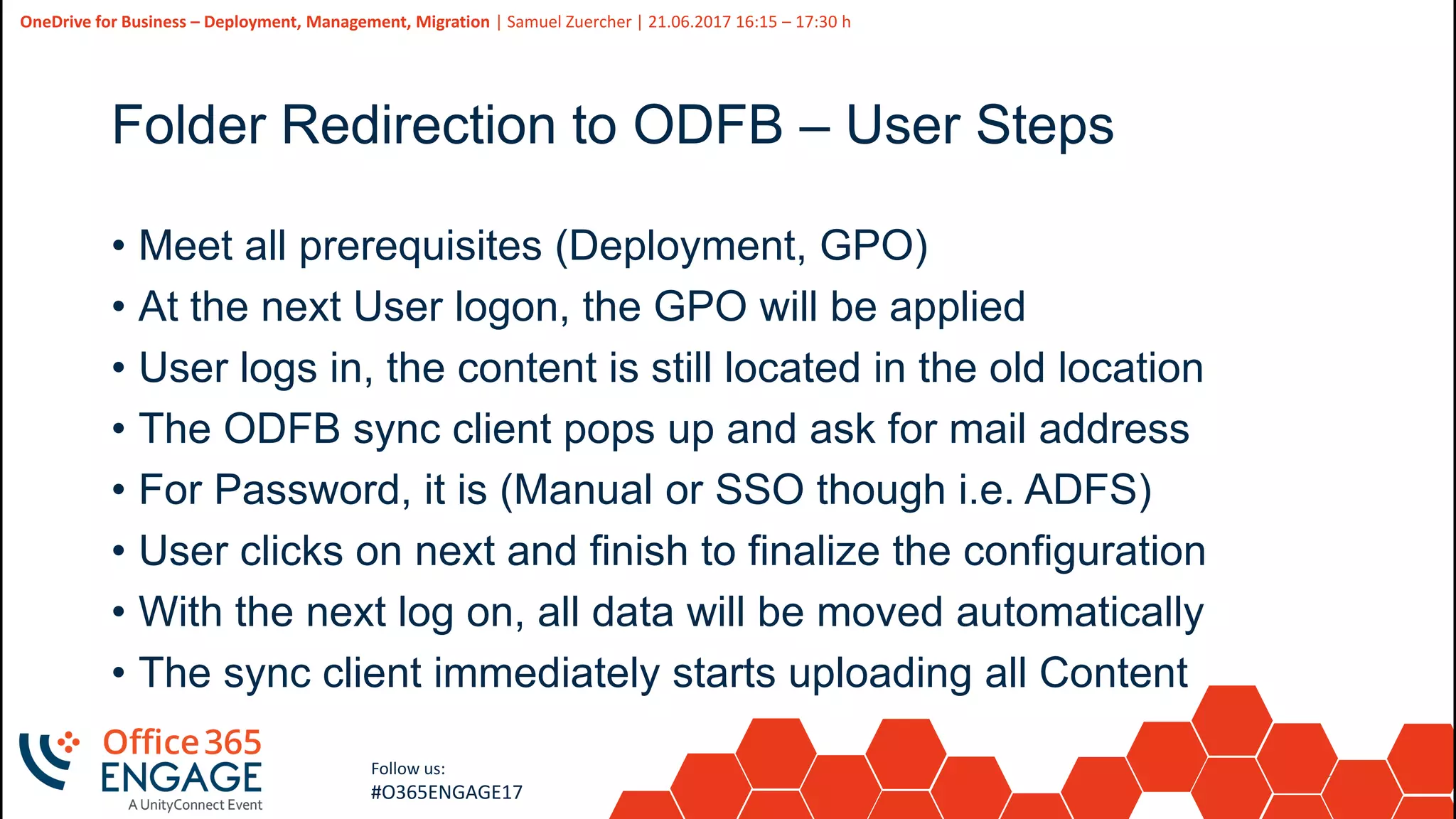 37
Slide
37
OneDrive for Business – Deployment, Management, Migration | Samuel Zuercher | 21.06.2017 16:15 – 17:30 h
Follow us:
#O365ENGAGE17
Folder Redirection to ODFB – User Steps
• Meet all prerequisites (Deployment, GPO)
• At the next User logon, the GPO will be applied
• User logs in, the content is still located in the old location
• The ODFB sync client pops up and ask for mail address
• For Password, it is (Manual or SSO though i.e. ADFS)
• User clicks on next and finish to finalize the configuration
• With the next log on, all data will be moved automatically
• The sync client immediately starts uploading all Content
 