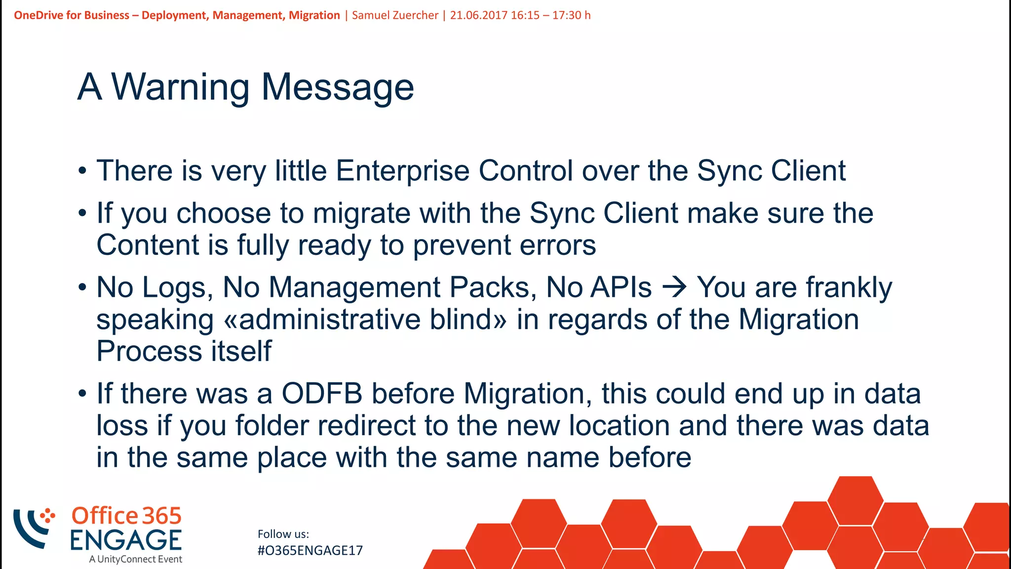38
Slide
38
OneDrive for Business – Deployment, Management, Migration | Samuel Zuercher | 21.06.2017 16:15 – 17:30 h
Follow us:
#O365ENGAGE17
A Warning Message
• There is very little Enterprise Control over the Sync Client
• If you choose to migrate with the Sync Client make sure the
Content is fully ready to prevent errors
• No Logs, No Management Packs, No APIs  You are frankly
speaking «administrative blind» in regards of the Migration
Process itself
• If there was a ODFB before Migration, this could end up in data
loss if you folder redirect to the new location and there was data
in the same place with the same name before
 