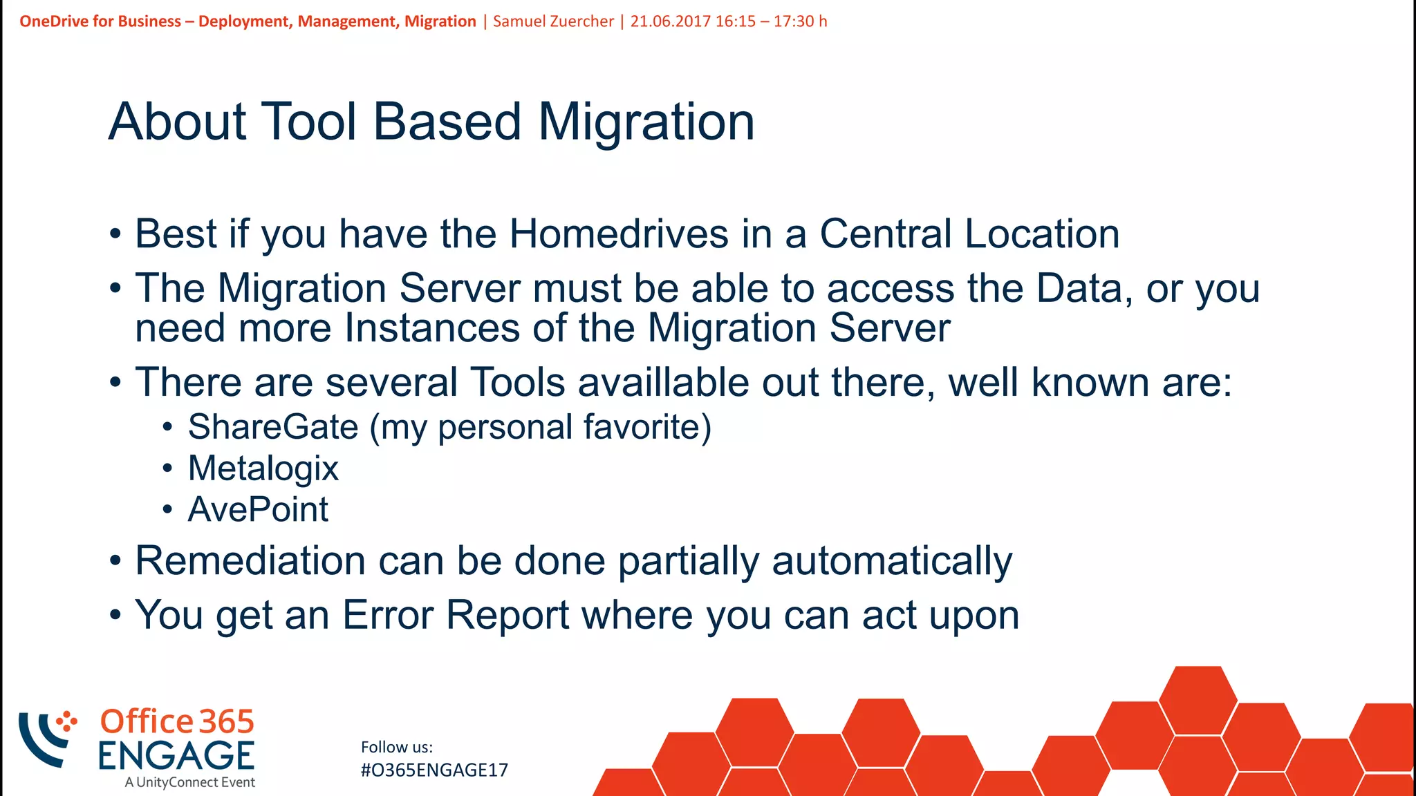 41
Slide
41
OneDrive for Business – Deployment, Management, Migration | Samuel Zuercher | 21.06.2017 16:15 – 17:30 h
Follow us:
#O365ENGAGE17
About Tool Based Migration
• Best if you have the Homedrives in a Central Location
• The Migration Server must be able to access the Data, or you
need more Instances of the Migration Server
• There are several Tools availlable out there, well known are:
• ShareGate (my personal favorite)
• Metalogix
• AvePoint
• Remediation can be done partially automatically
• You get an Error Report where you can act upon
 