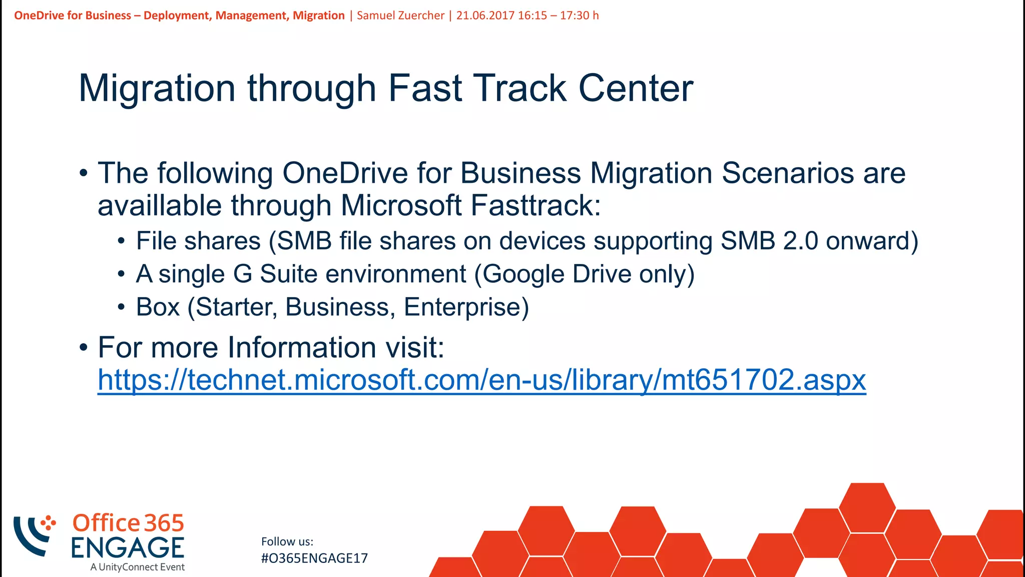 44
Slide
44
OneDrive for Business – Deployment, Management, Migration | Samuel Zuercher | 21.06.2017 16:15 – 17:30 h
Follow us:
#O365ENGAGE17
Migration through Fast Track Center
• The following OneDrive for Business Migration Scenarios are
availlable through Microsoft Fasttrack:
• File shares (SMB file shares on devices supporting SMB 2.0 onward)
• A single G Suite environment (Google Drive only)
• Box (Starter, Business, Enterprise)
• For more Information visit:
https://technet.microsoft.com/en-us/library/mt651702.aspx
 