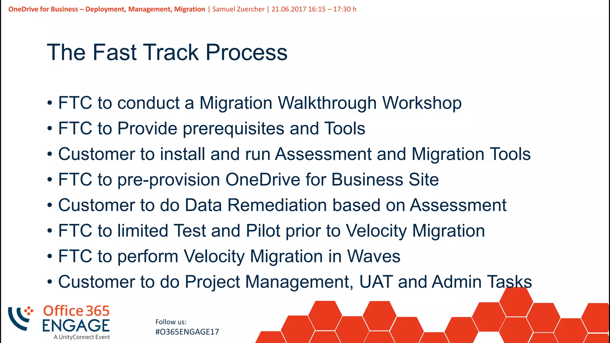 45
Slide
45
OneDrive for Business – Deployment, Management, Migration | Samuel Zuercher | 21.06.2017 16:15 – 17:30 h
Follow us:
#O365ENGAGE17
The Fast Track Process
• FTC to conduct a Migration Walkthrough Workshop
• FTC to Provide prerequisites and Tools
• Customer to install and run Assessment and Migration Tools
• FTC to pre-provision OneDrive for Business Site
• Customer to do Data Remediation based on Assessment
• FTC to limited Test and Pilot prior to Velocity Migration
• FTC to perform Velocity Migration in Waves
• Customer to do Project Management, UAT and Admin Tasks
 