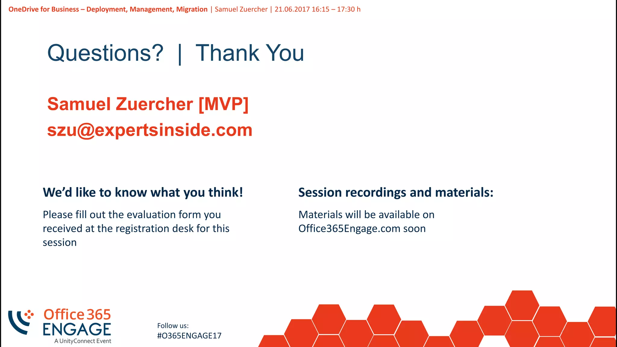 46
Slide
46
OneDrive for Business – Deployment, Management, Migration | Samuel Zuercher | 21.06.2017 16:15 – 17:30 h
Follow us:
#O365ENGAGE17
Questions? | Thank You
Samuel Zuercher [MVP]
szu@expertsinside.com
We’d like to know what you think!
Please fill out the evaluation form you
received at the registration desk for this
session
Session recordings and materials:
Materials will be available on
Office365Engage.com soon
 
