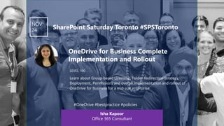 Click to edit Master text styles
LEVEL 100
NOV
24 SharePoint Saturday Toronto #SPSToronto
Isha Kapoor
Office 365 Consultant
#OneDrive #bestpractice #policies
OneDrive for Business Complete
Implementation and Rollout
Learn about Group-based Licensing, Folder Redirection Strategy,
Deployment, Permissions and overall Implementation and rollout of
OneDrive for Business for a mid-size enterprise
 