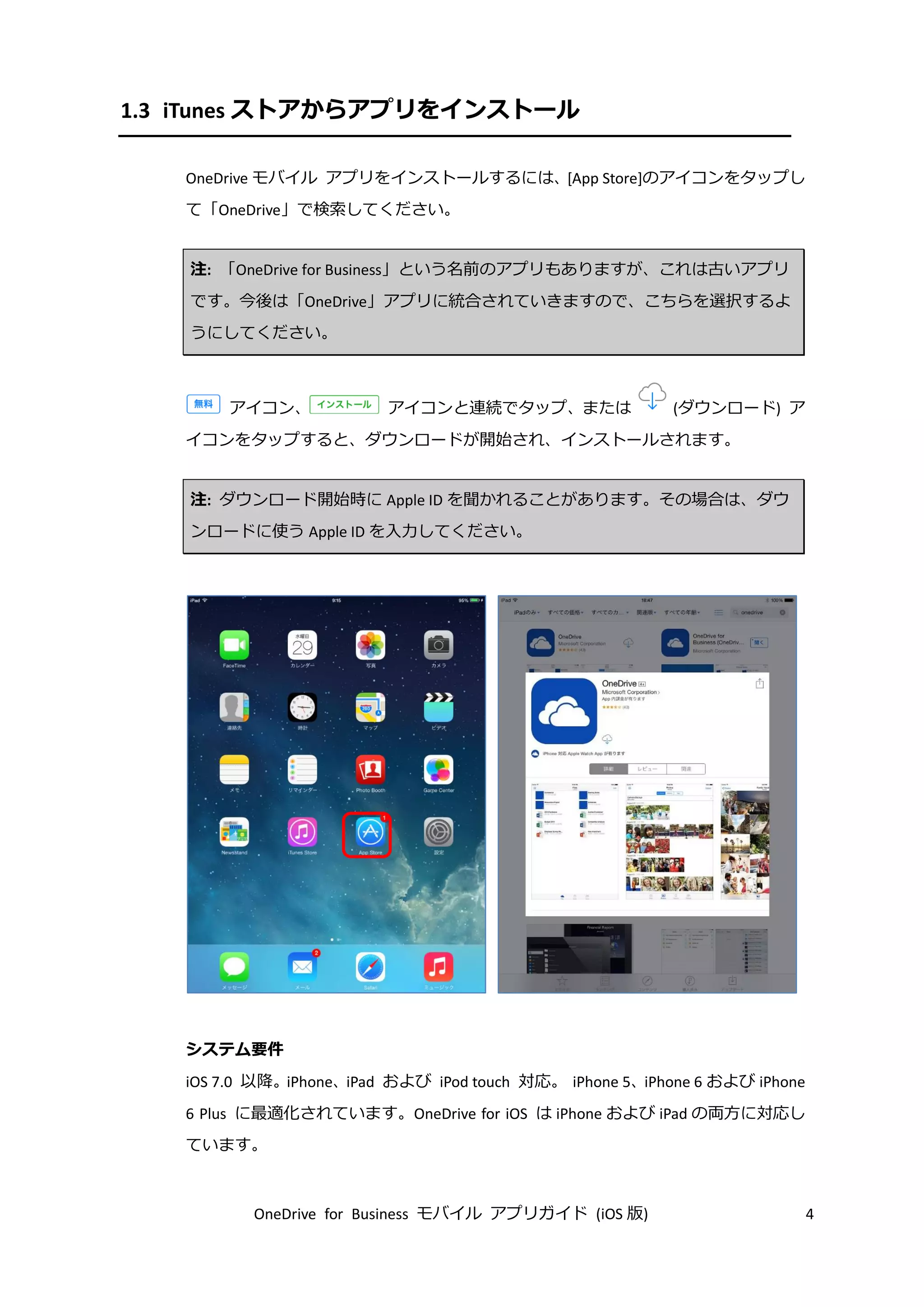 OneDrive for Business モバイル アプリガイド (iOS 版) 4
1.3 iTunes ストアからアプリをインストール
OneDrive モバイル アプリをインストールするには、[App Store]のアイコンをタップし
て「OneDrive」で検索してください。
注: 「OneDrive for Business」という名前のアプリもありますが、これは古いアプリ
です。今後は「OneDrive」アプリに統合されていきますので、こちらを選択するよ
うにしてください。
アイコン、 アイコンと連続でタップ、または (ダウンロード) ア
イコンをタップすると、ダウンロードが開始され、インストールされます。
注: ダウンロード開始時に Apple ID を聞かれることがあります。その場合は、ダウ
ンロードに使う Apple ID を入力してください。
システム要件
iOS 7.0 以降。iPhone、iPad および iPod touch 対応。 iPhone 5、iPhone 6 および iPhone
6 Plus に最適化されています。OneDrive for iOS は iPhone および iPad の両方に対応し
ています。
 