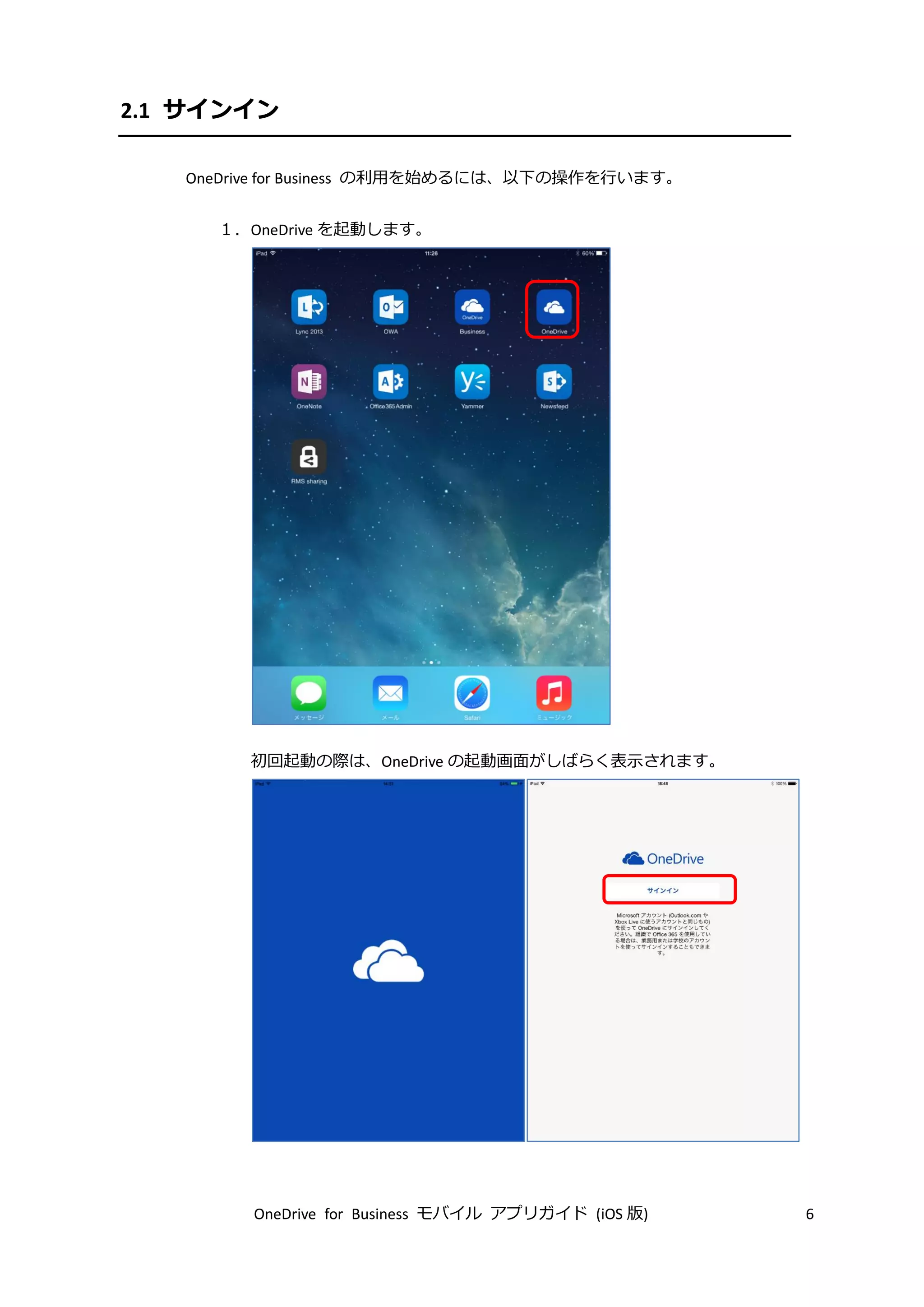 OneDrive for Business モバイル アプリガイド (iOS 版) 6
2.1 サインイン
OneDrive for Business の利用を始めるには、以下の操作を行います。
１．OneDrive を起動します。
初回起動の際は、OneDrive の起動画面がしばらく表示されます。
 