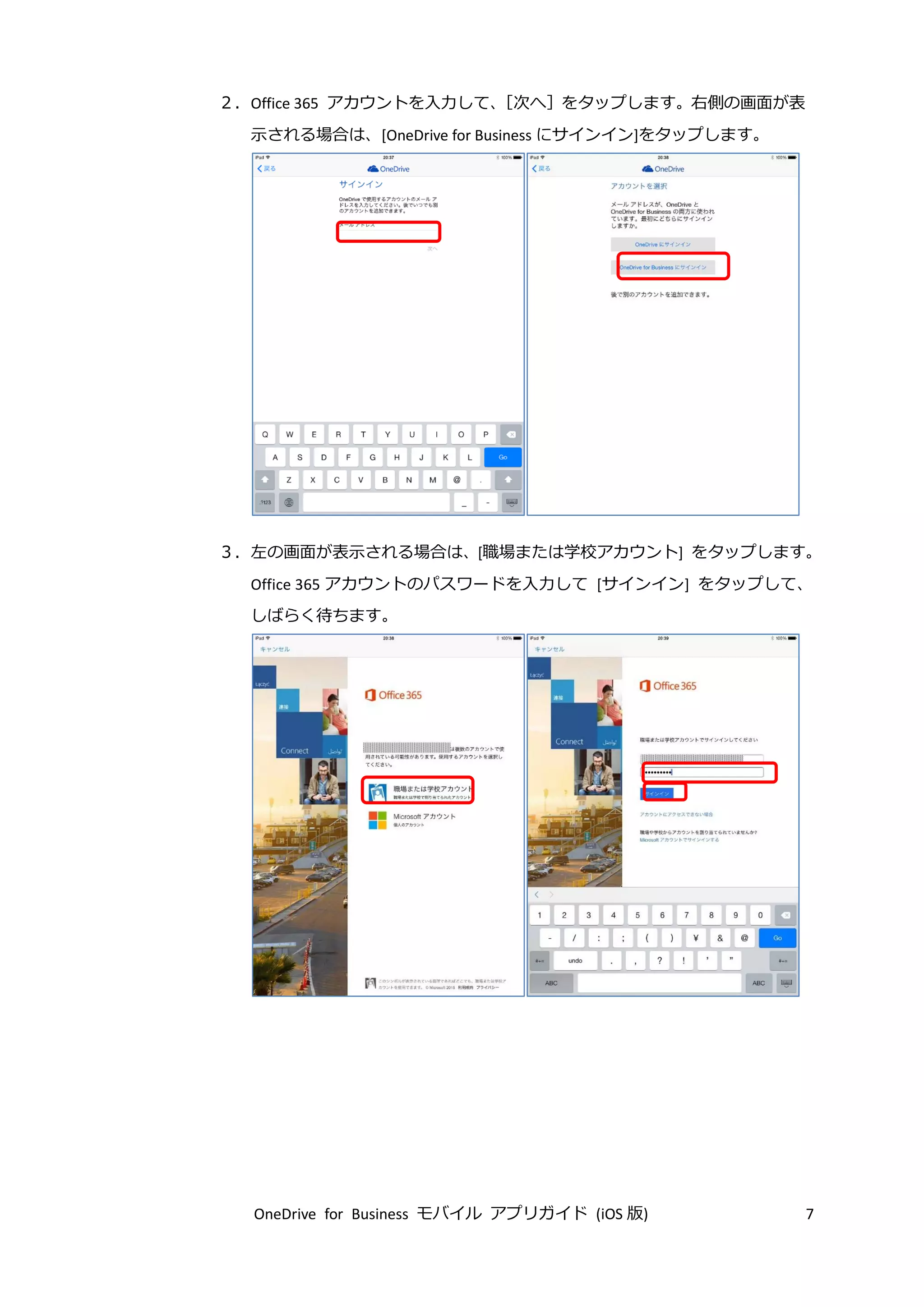 OneDrive for Business モバイル アプリガイド (iOS 版) 7
２．Office 365 アカウントを入力して、［次へ］をタップします。右側の画面が表
示される場合は、[OneDrive for Business にサインイン]をタップします。
３．左の画面が表示される場合は、[職場または学校アカウント] をタップします。
Office 365 アカウントのパスワードを入力して [サインイン] をタップして、
しばらく待ちます。
 