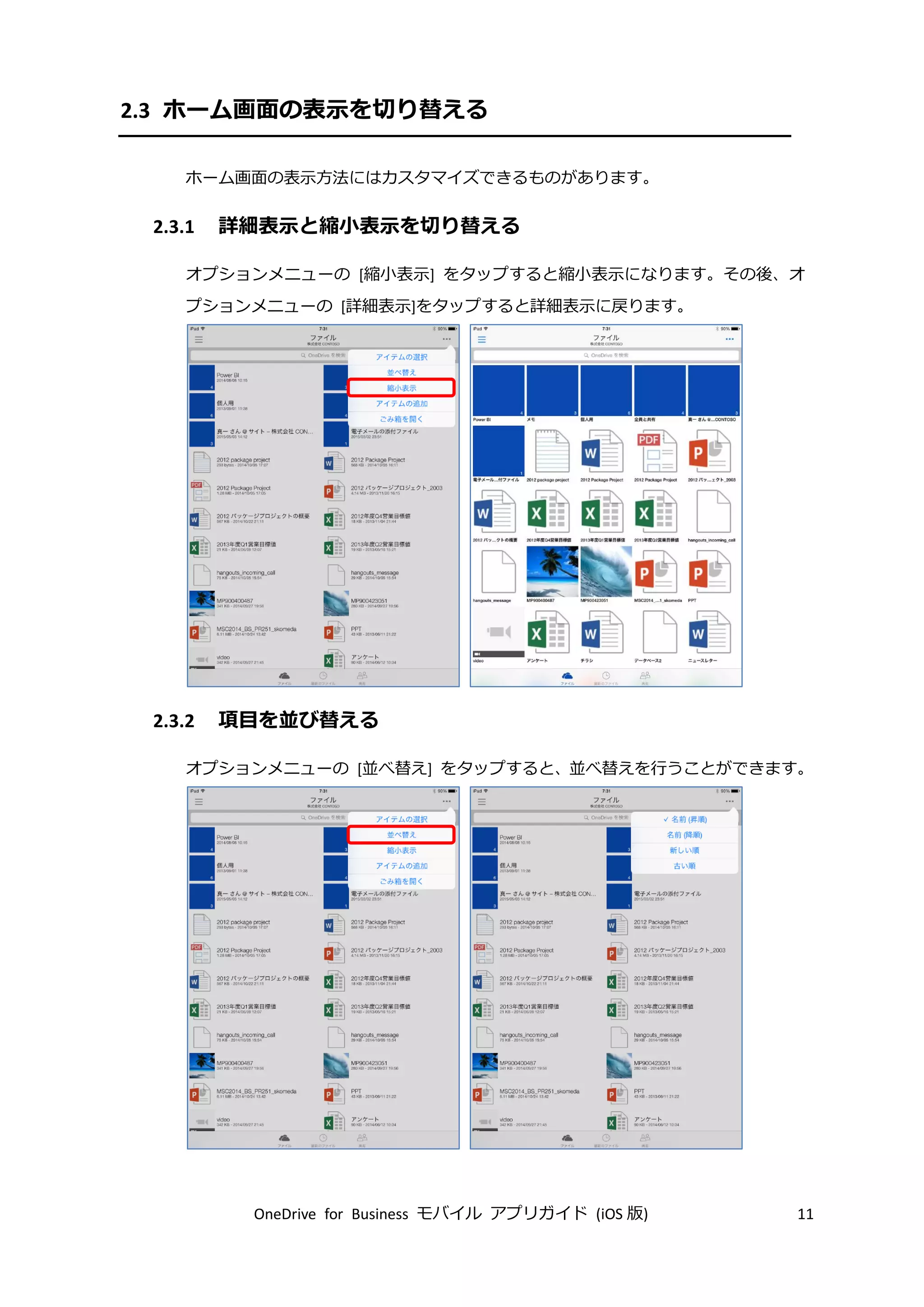OneDrive for Business モバイル アプリガイド (iOS 版) 11
2.3 ホーム画面の表示を切り替える
ホーム画面の表示方法にはカスタマイズできるものがあります。
2.3.1 詳細表示と縮小表示を切り替える
オプションメニューの [縮小表示] をタップすると縮小表示になります。その後、オ
プションメニューの [詳細表示]をタップすると詳細表示に戻ります。
2.3.2 項目を並び替える
オプションメニューの [並べ替え] をタップすると、並べ替えを行うことができます。
 