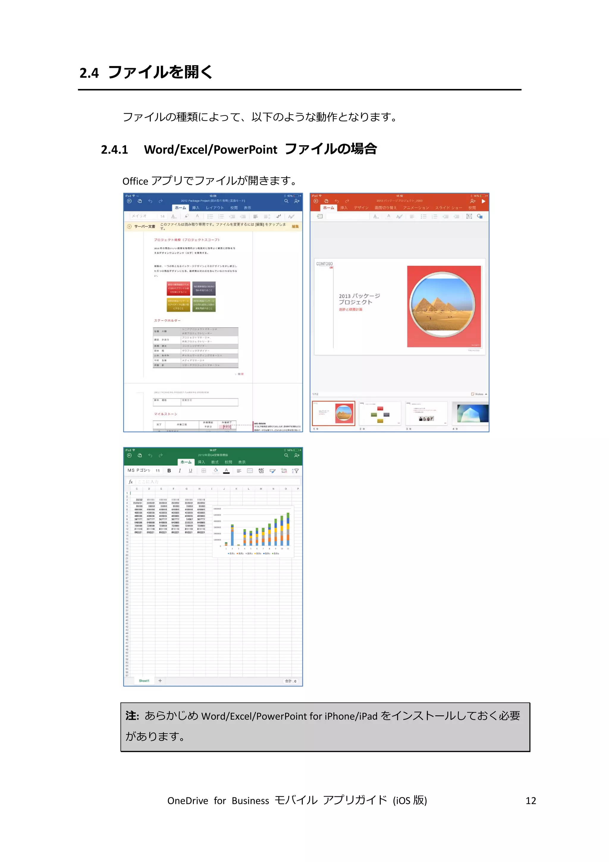 OneDrive for Business モバイル アプリガイド (iOS 版) 12
2.4 ファイルを開く
ファイルの種類によって、以下のような動作となります。
2.4.1 Word/Excel/PowerPoint ファイルの場合
Office アプリでファイルが開きます。
注: あらかじめ Word/Excel/PowerPoint for iPhone/iPad をインストールしておく必要
があります。
 