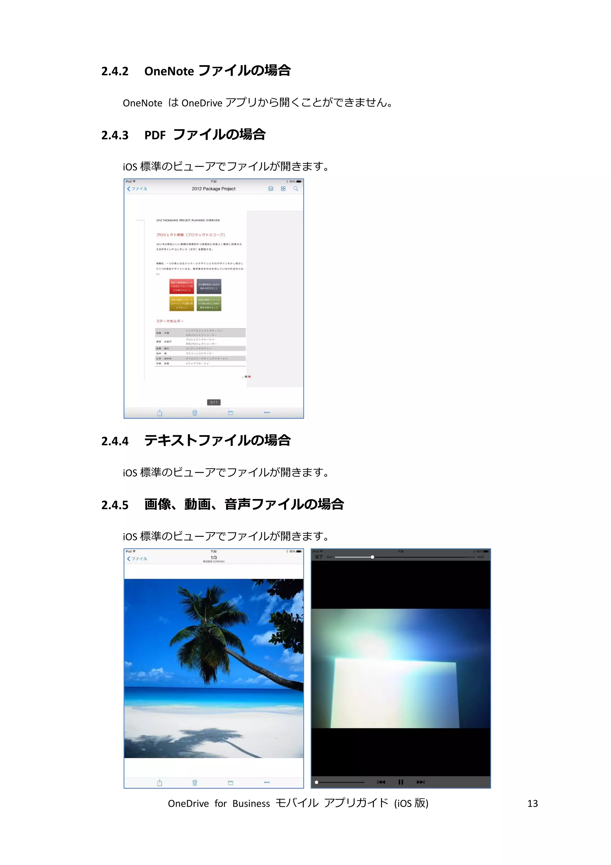 OneDrive for Business モバイル アプリガイド (iOS 版) 13
2.4.2 OneNote ファイルの場合
OneNote は OneDrive アプリから開くことができません。
2.4.3 PDF ファイルの場合
iOS 標準のビューアでファイルが開きます。
2.4.4 テキストファイルの場合
iOS 標準のビューアでファイルが開きます。
2.4.5 画像、動画、音声ファイルの場合
iOS 標準のビューアでファイルが開きます。
 