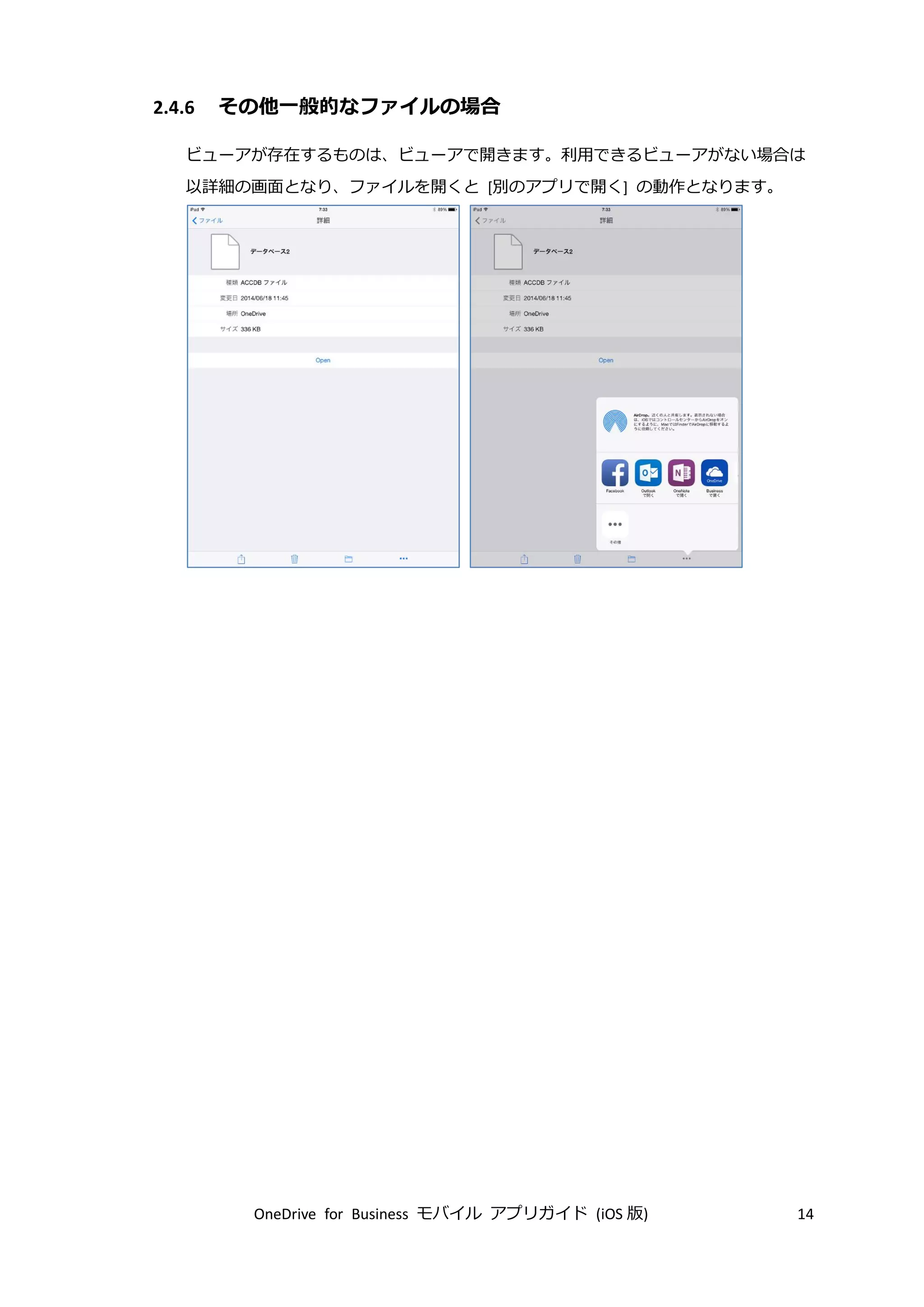 OneDrive for Business モバイル アプリガイド (iOS 版) 14
2.4.6 その他一般的なファイルの場合
ビューアが存在するものは、ビューアで開きます。利用できるビューアがない場合は
以詳細の画面となり、ファイルを開くと [別のアプリで開く] の動作となります。
 