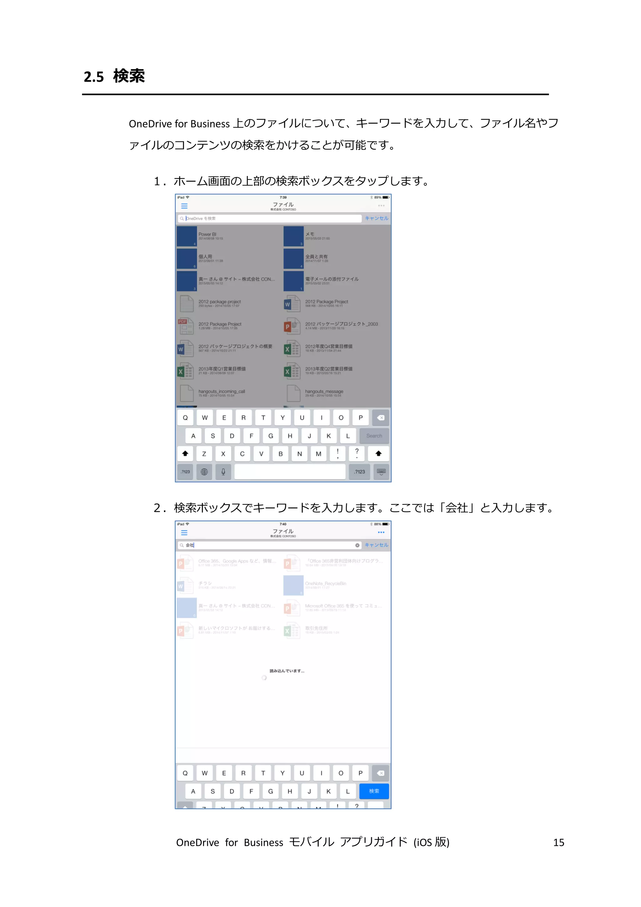 OneDrive for Business モバイル アプリガイド (iOS 版) 15
2.5 検索
OneDrive for Business 上のファイルについて、キーワードを入力して、ファイル名やフ
ァイルのコンテンツの検索をかけることが可能です。
１．ホーム画面の上部の検索ボックスをタップします。
２．検索ボックスでキーワードを入力します。ここでは「会社」と入力します。
 